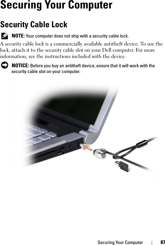 Securing Your Computer 87Securing Your ComputerSecurity Cable Lock NOTE: Your computer does not ship with a security cable lock.A security cable lock is a commercially available antitheft device. To use the lock, attach it to the security cable slot on your Dell computer. For more information, see the instructions included with the device. NOTICE: Before you buy an antitheft device, ensure that it will work with the security cable slot on your computer.