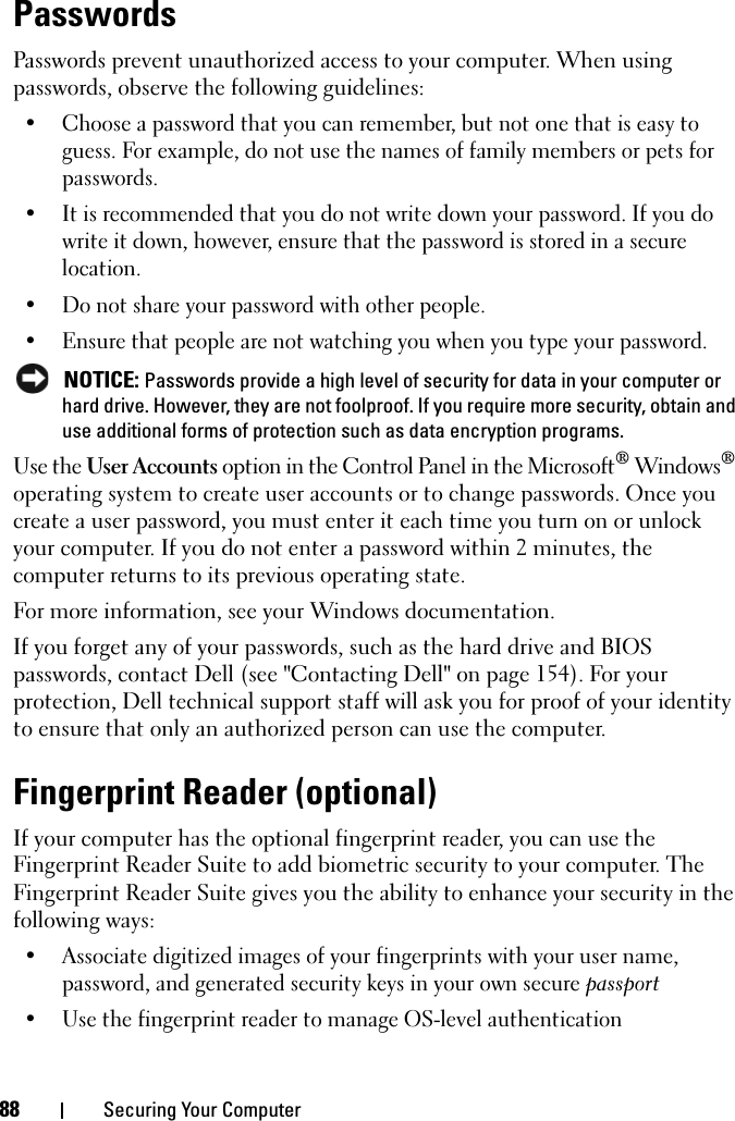 88 Securing Your ComputerPasswordsPasswords prevent unauthorized access to your computer. When using passwords, observe the following guidelines:• Choose a password that you can remember, but not one that is easy to guess. For example, do not use the names of family members or pets for passwords.• It is recommended that you do not write down your password. If you do write it down, however, ensure that the password is stored in a secure location.• Do not share your password with other people.• Ensure that people are not watching you when you type your password. NOTICE: Passwords provide a high level of security for data in your computer or hard drive. However, they are not foolproof. If you require more security, obtain and use additional forms of protection such as data encryption programs. Use the User Accounts option in the Control Panel in the Microsoft® Windows® operating system to create user accounts or to change passwords. Once you create a user password, you must enter it each time you turn on or unlock your computer. If you do not enter a password within 2 minutes, the computer returns to its previous operating state. For more information, see your Windows documentation.If you forget any of your passwords, such as the hard drive and BIOS passwords, contact Dell (see &quot;Contacting Dell&quot; on page 154). For your protection, Dell technical support staff will ask you for proof of your identity to ensure that only an authorized person can use the computer.Fingerprint Reader (optional)If your computer has the optional fingerprint reader, you can use the Fingerprint Reader Suite to add biometric security to your computer. The Fingerprint Reader Suite gives you the ability to enhance your security in the following ways:• Associate digitized images of your fingerprints with your user name, password, and generated security keys in your own secure passport• Use the fingerprint reader to manage OS-level authentication