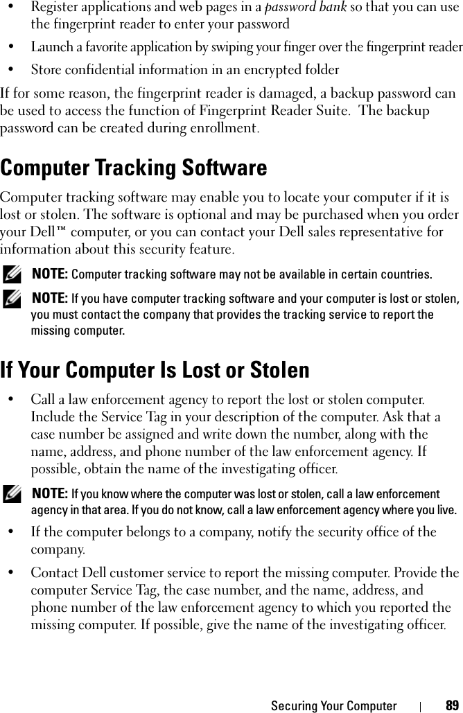 Securing Your Computer 89• Register applications and web pages in a password bank so that you can use the fingerprint reader to enter your password• Launch a favorite application by swiping your finger over the fingerprint reader• Store confidential information in an encrypted folderIf for some reason, the fingerprint reader is damaged, a backup password can be used to access the function of Fingerprint Reader Suite.  The backup password can be created during enrollment.Computer Tracking SoftwareComputer tracking software may enable you to locate your computer if it is lost or stolen. The software is optional and may be purchased when you order your Dell™ computer, or you can contact your Dell sales representative for information about this security feature. NOTE: Computer tracking software may not be available in certain countries. NOTE: If you have computer tracking software and your computer is lost or stolen, you must contact the company that provides the tracking service to report the missing computer.If Your Computer Is Lost or Stolen• Call a law enforcement agency to report the lost or stolen computer. Include the Service Tag in your description of the computer. Ask that a case number be assigned and write down the number, along with the name, address, and phone number of the law enforcement agency. If possible, obtain the name of the investigating officer. NOTE: If you know where the computer was lost or stolen, call a law enforcement agency in that area. If you do not know, call a law enforcement agency where you live.• If the computer belongs to a company, notify the security office of the company.• Contact Dell customer service to report the missing computer. Provide the computer Service Tag, the case number, and the name, address, and phone number of the law enforcement agency to which you reported the missing computer. If possible, give the name of the investigating officer.