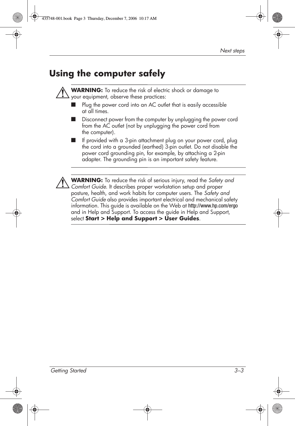 Next stepsGetting Started 3–3Using the computer safelyÅWARNING: To reduce the risk of electric shock or damage to your equipment, observe these practices:■Plug the power cord into an AC outlet that is easily accessible at all times.■Disconnect power from the computer by unplugging the power cord from the AC outlet (not by unplugging the power cord from the computer).■If provided with a 3-pin attachment plug on your power cord, plug the cord into a grounded (earthed) 3-pin outlet. Do not disable the power cord grounding pin, for example, by attaching a 2-pin adapter. The grounding pin is an important safety feature.ÅWARNING: To reduce the risk of serious injury, read the Safety and Comfort Guide. It describes proper workstation setup and proper posture, health, and work habits for computer users. The Safety and Comfort Guide also provides important electrical and mechanical safety information. This guide is available on the Web at http://www.hp.com/ergoand in Help and Support. To access the guide in Help and Support, select Start &gt; Help and Support &gt; User Guides.435748-001.book  Page 3  Thursday, December 7, 2006  10:17 AM