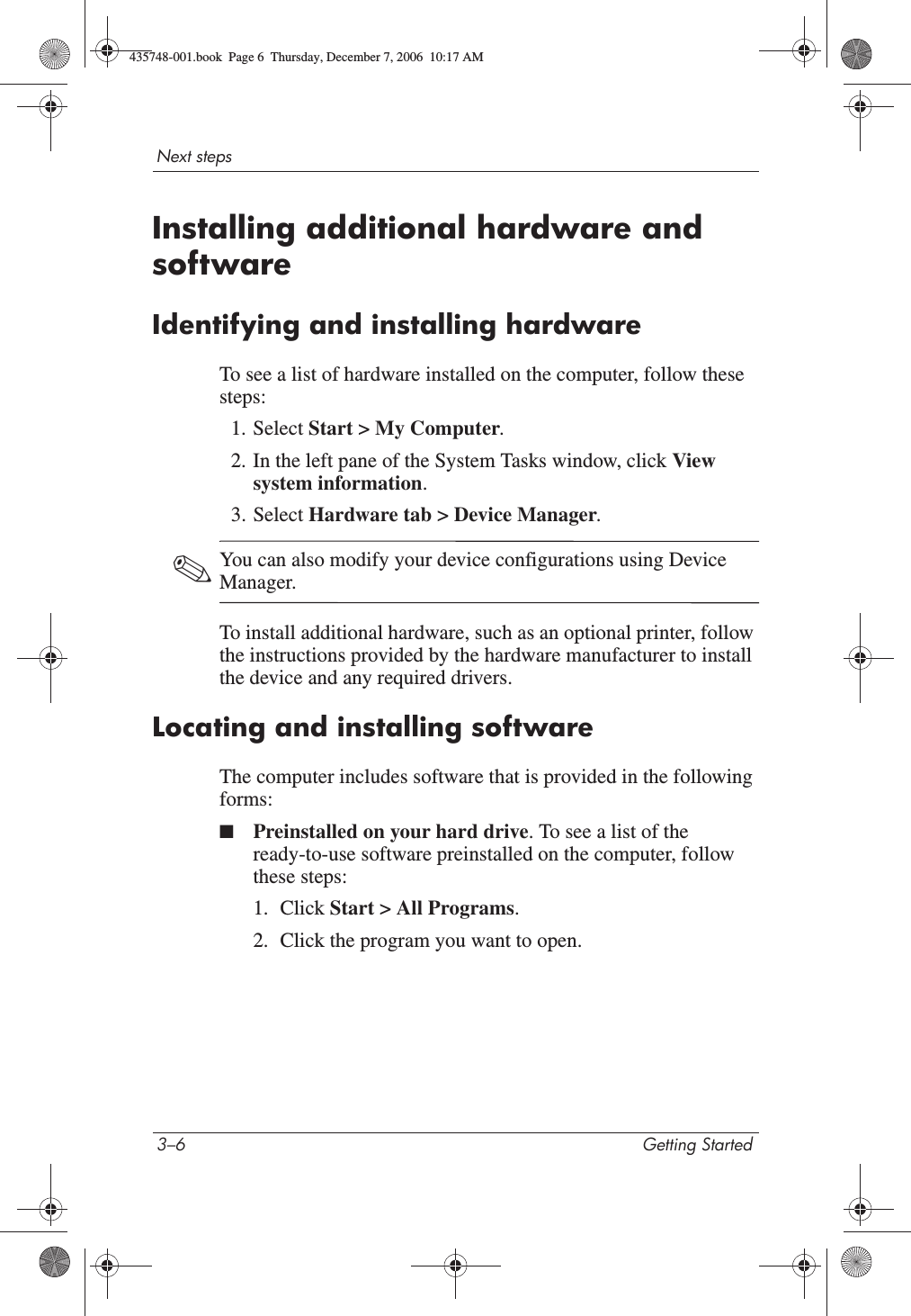 3–6 Getting StartedNext stepsInstalling additional hardware and softwareIdentifying and installing hardwareTo see a list of hardware installed on the computer, follow these steps:1. Select Start &gt; My Computer.2. In the left pane of the System Tasks window, click View system information.3. Select Hardware tab &gt; Device Manager.✎You can also modify your device configurations using Device Manager.To install additional hardware, such as an optional printer, follow the instructions provided by the hardware manufacturer to install the device and any required drivers. Locating and installing softwareThe computer includes software that is provided in the following forms:■Preinstalled on your hard drive. To see a list of the ready-to-use software preinstalled on the computer, follow these steps: 1. Click Start &gt; All Programs.2. Click the program you want to open.435748-001.book  Page 6  Thursday, December 7, 2006  10:17 AM