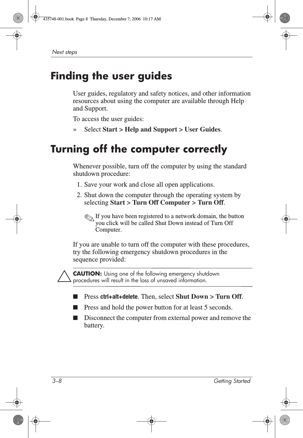 3–8 Getting StartedNext stepsFinding the user guidesUser guides, regulatory and safety notices, and other information resources about using the computer are available through Help and Support.To access the user guides:»Select Start &gt; Help and Support &gt; User Guides.Turning off the computer correctlyWhenever possible, turn off the computer by using the standard shutdown procedure:1. Save your work and close all open applications.2. Shut down the computer through the operating system by selecting Start &gt; Turn Off Computer &gt; Turn Off.✎If you have been registered to a network domain, the button you click will be called Shut Down instead of Turn Off Computer.If you are unable to turn off the computer with these procedures, try the following emergency shutdown procedures in the sequence provided:ÄCAUTION: Using one of the following emergency shutdown procedures will result in the loss of unsaved information.■Press ctrl+alt+delete. Then, select Shut Down &gt; Turn Off.■Press and hold the power button for at least 5 seconds.■Disconnect the computer from external power and remove the battery.435748-001.book  Page 8  Thursday, December 7, 2006  10:17 AM