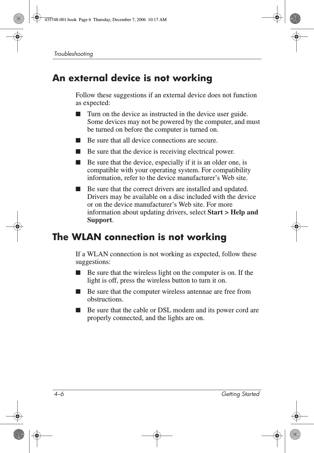 4–6 Getting StartedTroubleshootingAn external device is not workingFollow these suggestions if an external device does not function as expected:■Turn on the device as instructed in the device user guide. Some devices may not be powered by the computer, and must be turned on before the computer is turned on.■Be sure that all device connections are secure.■Be sure that the device is receiving electrical power.■Be sure that the device, especially if it is an older one, is compatible with your operating system. For compatibility information, refer to the device manufacturer’s Web site.■Be sure that the correct drivers are installed and updated. Drivers may be available on a disc included with the device or on the device manufacturer’s Web site. For more information about updating drivers, select Start &gt; Help and Support.The WLAN connection is not workingIf a WLAN connection is not working as expected, follow these suggestions:■Be sure that the wireless light on the computer is on. If the light is off, press the wireless button to turn it on.■Be sure that the computer wireless antennae are free from obstructions.■Be sure that the cable or DSL modem and its power cord are properly connected, and the lights are on.435748-001.book  Page 6  Thursday, December 7, 2006  10:17 AM