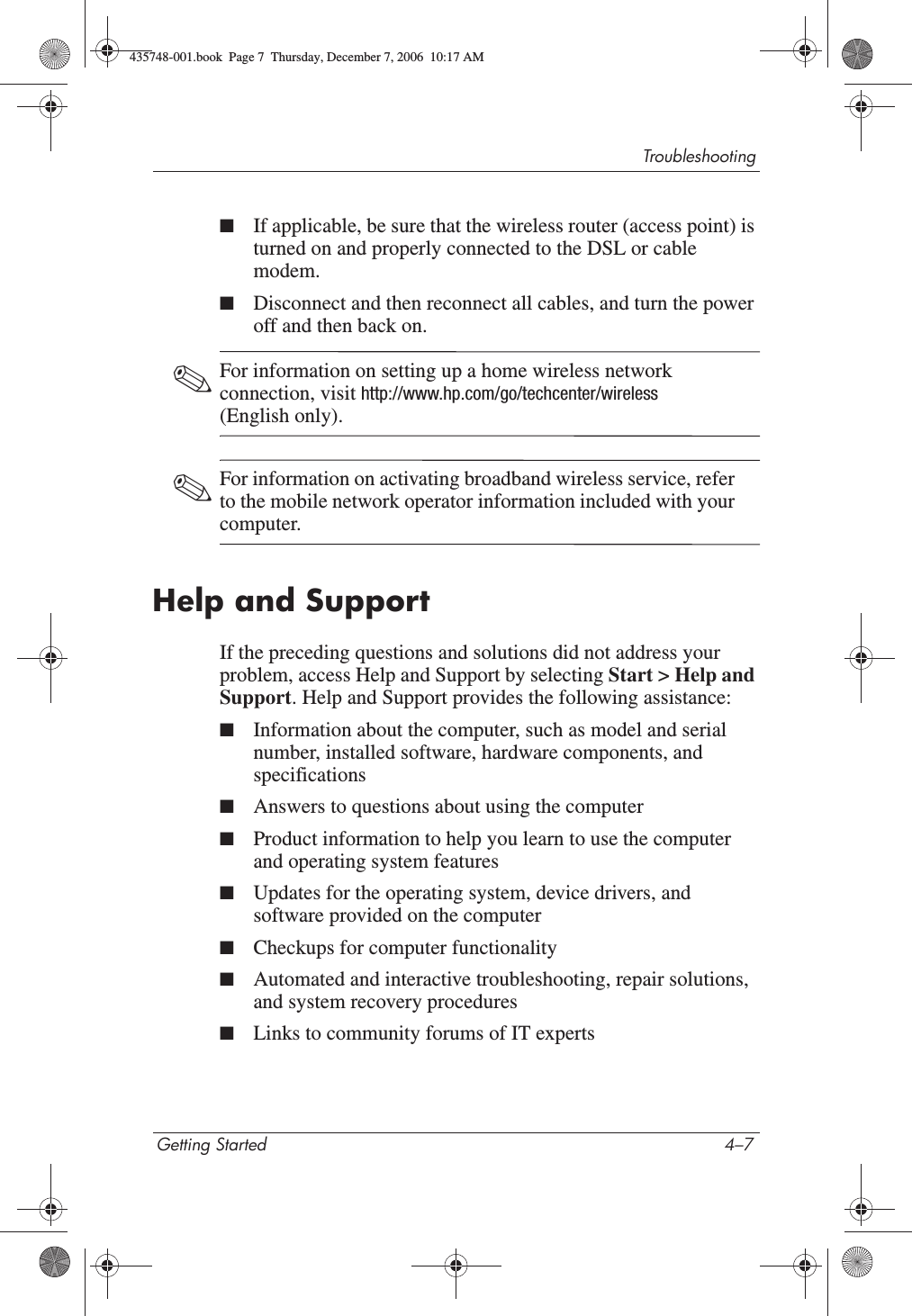 TroubleshootingGetting Started 4–7■If applicable, be sure that the wireless router (access point) is turned on and properly connected to the DSL or cable modem.■Disconnect and then reconnect all cables, and turn the power off and then back on.✎For information on setting up a home wireless network connection, visit http://www.hp.com/go/techcenter/wireless (English only).✎For information on activating broadband wireless service, refer to the mobile network operator information included with your computer.Help and SupportIf the preceding questions and solutions did not address your problem, access Help and Support by selecting Start &gt; Help and Support. Help and Support provides the following assistance:■Information about the computer, such as model and serial number, installed software, hardware components, and specifications■Answers to questions about using the computer■Product information to help you learn to use the computer and operating system features■Updates for the operating system, device drivers, and software provided on the computer■Checkups for computer functionality■Automated and interactive troubleshooting, repair solutions, and system recovery procedures■Links to community forums of IT experts435748-001.book  Page 7  Thursday, December 7, 2006  10:17 AM
