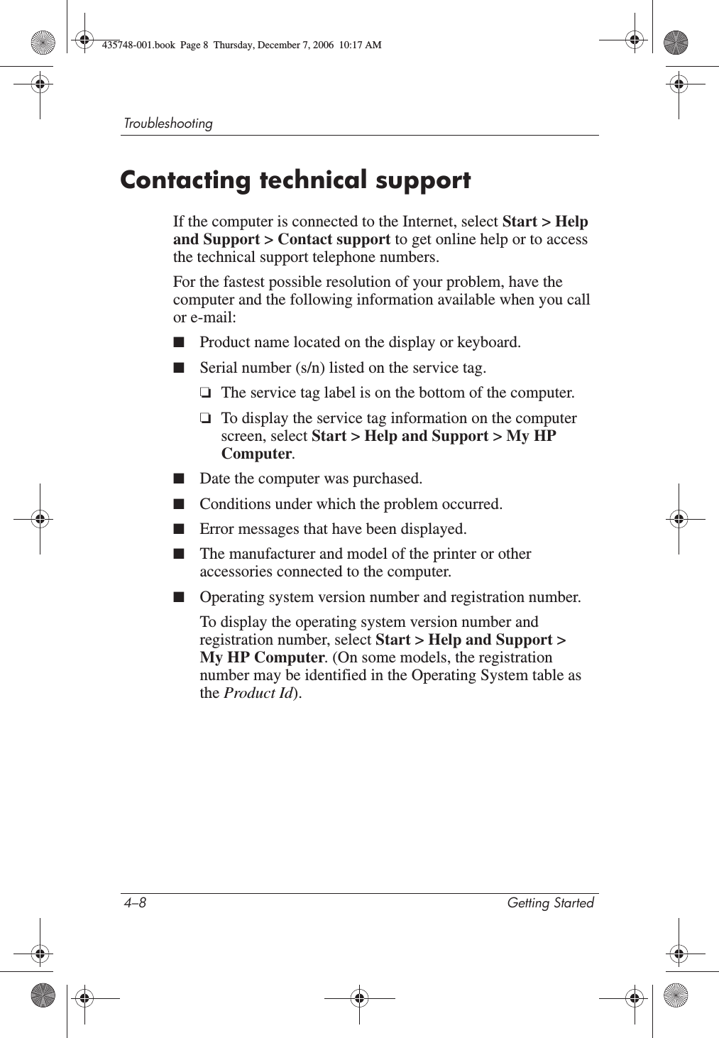 4–8 Getting StartedTroubleshootingContacting technical supportIf the computer is connected to the Internet, select Start &gt; Help and Support &gt; Contact support to get online help or to access the technical support telephone numbers. For the fastest possible resolution of your problem, have the computer and the following information available when you call or e-mail:■Product name located on the display or keyboard.■Serial number (s/n) listed on the service tag. ❏The service tag label is on the bottom of the computer. ❏To display the service tag information on the computer screen, select Start &gt; Help and Support &gt; My HP Computer.■Date the computer was purchased.■Conditions under which the problem occurred.■Error messages that have been displayed.■The manufacturer and model of the printer or other accessories connected to the computer.■Operating system version number and registration number.To display the operating system version number and registration number, select Start &gt; Help and Support &gt; My HP Computer. (On some models, the registration number may be identified in the Operating System table as the Product Id).435748-001.book  Page 8  Thursday, December 7, 2006  10:17 AM