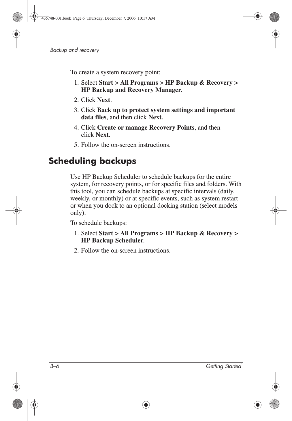 B–6 Getting StartedBackup and recoveryTo create a system recovery point:1. Select Start &gt; All Programs &gt; HP Backup &amp; Recovery &gt; HP Backup and Recovery Manager.2. Click Next.3. Click Back up to protect system settings and important data files, and then click Next.4. Click Create or manage Recovery Points, and then click Next.5. Follow the on-screen instructions.Scheduling backupsUse HP Backup Scheduler to schedule backups for the entire system, for recovery points, or for specific files and folders. With this tool, you can schedule backups at specific intervals (daily, weekly, or monthly) or at specific events, such as system restart or when you dock to an optional docking station (select models only).To schedule backups:1. Select Start &gt; All Programs &gt; HP Backup &amp; Recovery &gt; HP Backup Scheduler.2. Follow the on-screen instructions.435748-001.book  Page 6  Thursday, December 7, 2006  10:17 AM