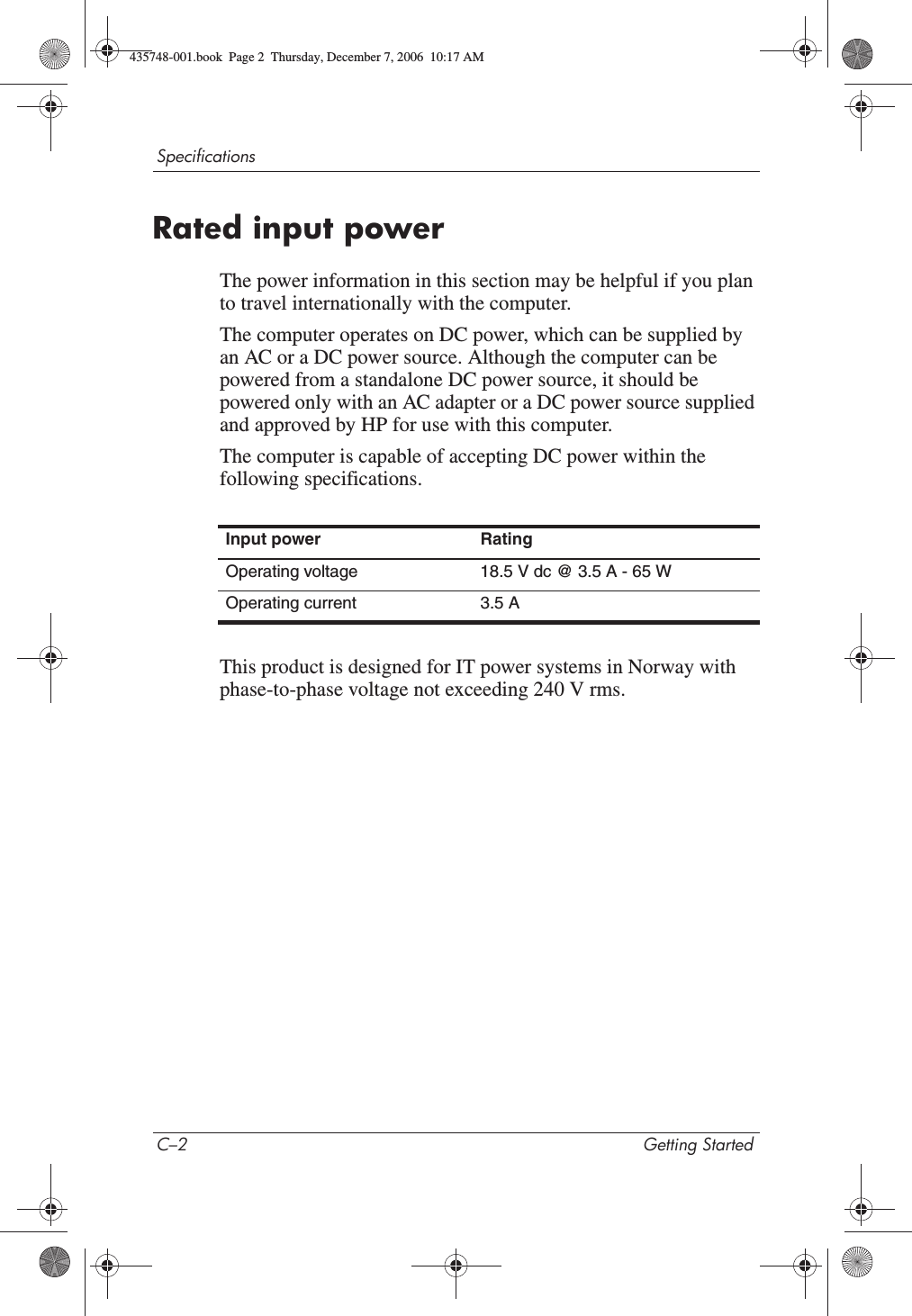 C–2 Getting StartedSpecificationsRated input powerThe power information in this section may be helpful if you plan to travel internationally with the computer.The computer operates on DC power, which can be supplied by an AC or a DC power source. Although the computer can be powered from a standalone DC power source, it should be powered only with an AC adapter or a DC power source supplied and approved by HP for use with this computer.The computer is capable of accepting DC power within the following specifications.This product is designed for IT power systems in Norway with phase-to-phase voltage not exceeding 240 V rms.Input power RatingOperating voltage 18.5 V dc @ 3.5 A - 65 WOperating current 3.5 A435748-001.book  Page 2  Thursday, December 7, 2006  10:17 AM