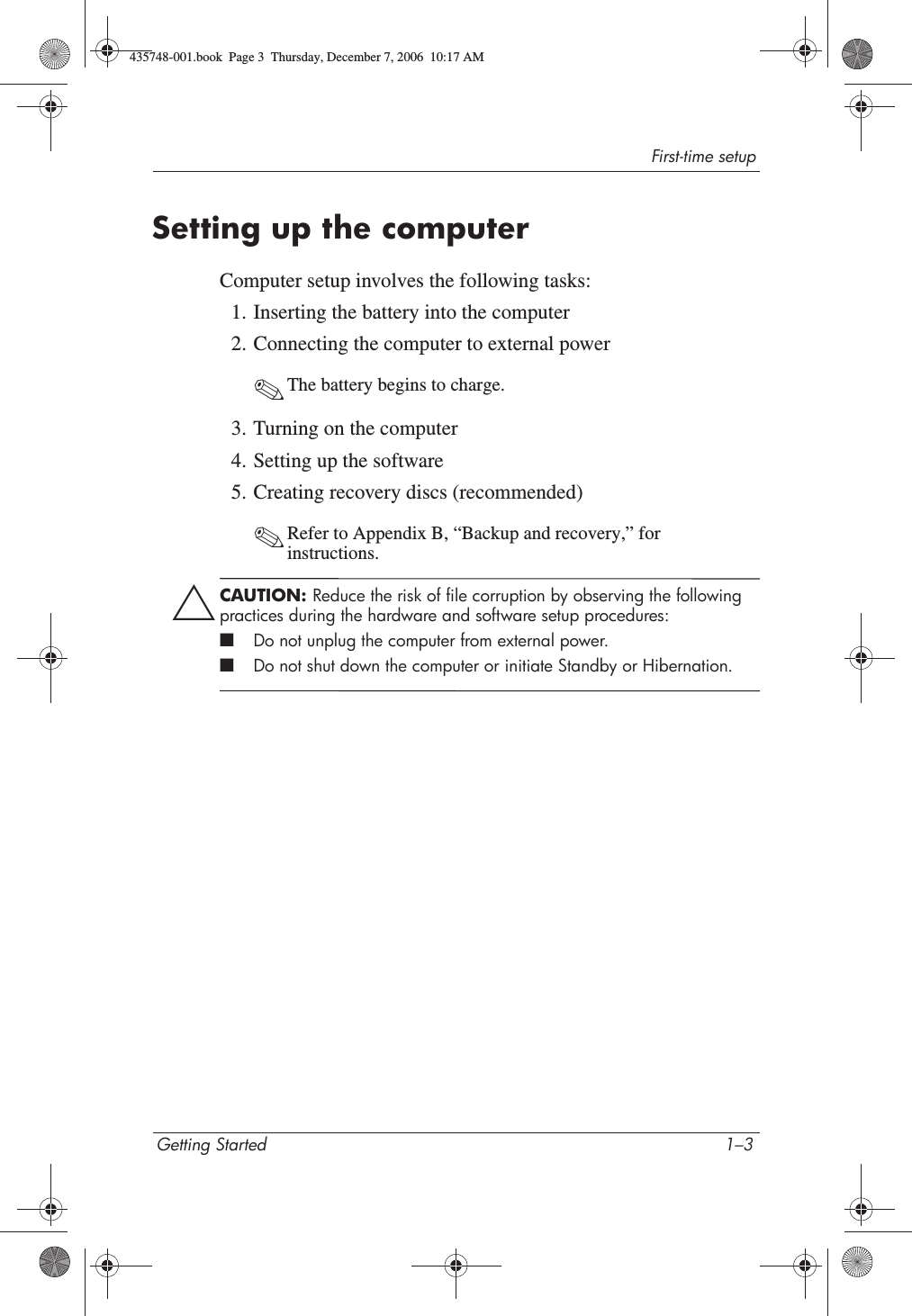 First-time setupGetting Started 1–3Setting up the computerComputer setup involves the following tasks:1. Inserting the battery into the computer2. Connecting the computer to external power✎The battery begins to charge. 3. Turning on the computer4. Setting up the software5. Creating recovery discs (recommended)✎Refer to Appendix B, “Backup and recovery,” for instructions.ÄCAUTION: Reduce the risk of file corruption by observing the following practices during the hardware and software setup procedures:■Do not unplug the computer from external power.■Do not shut down the computer or initiate Standby or Hibernation.435748-001.book  Page 3  Thursday, December 7, 2006  10:17 AM