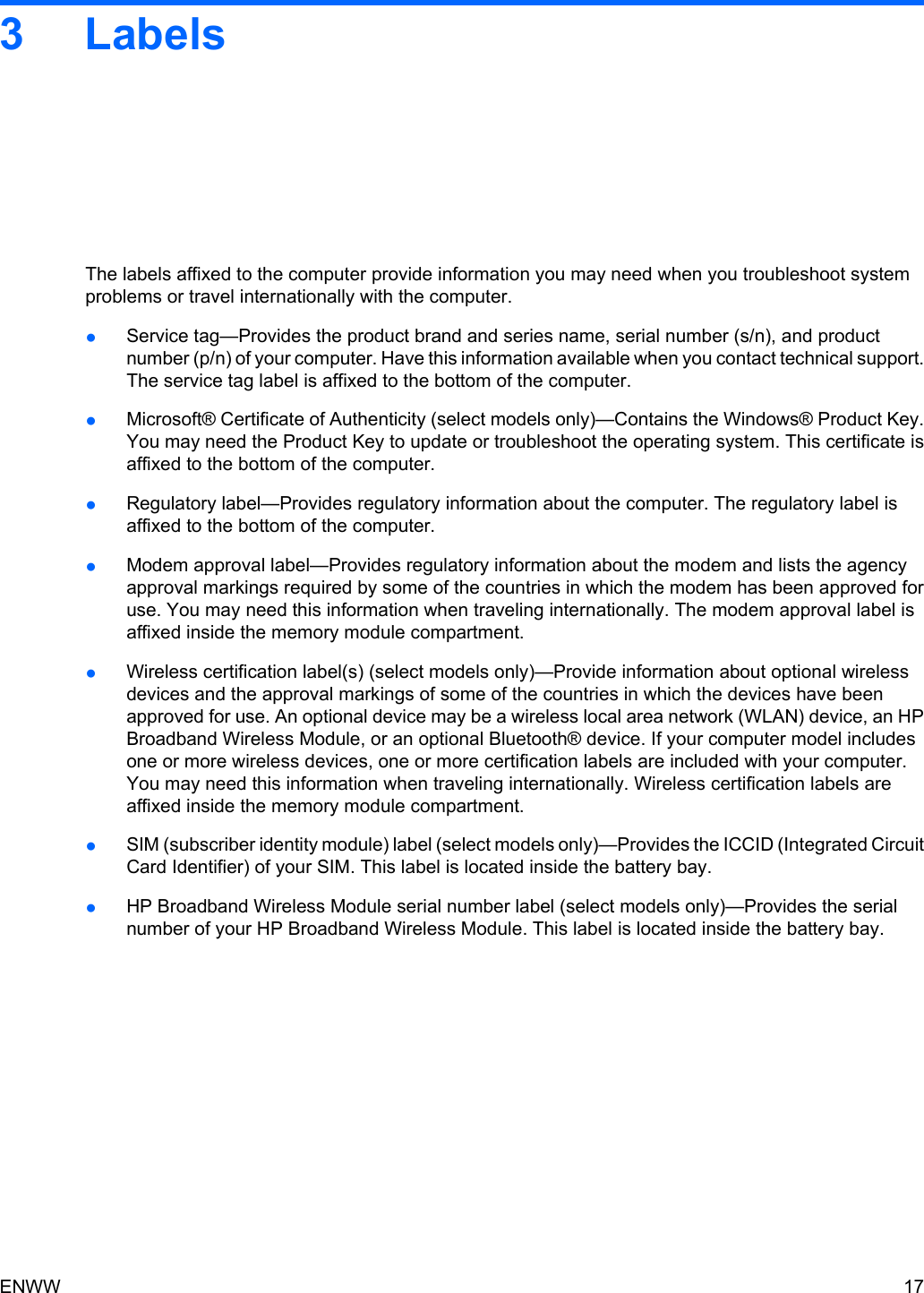 3 LabelsThe labels affixed to the computer provide information you may need when you troubleshoot systemproblems or travel internationally with the computer.●Service tag—Provides the product brand and series name, serial number (s/n), and productnumber (p/n) of your computer. Have this information available when you contact technical support.The service tag label is affixed to the bottom of the computer.●Microsoft® Certificate of Authenticity (select models only)—Contains the Windows® Product Key.You may need the Product Key to update or troubleshoot the operating system. This certificate isaffixed to the bottom of the computer.●Regulatory label—Provides regulatory information about the computer. The regulatory label isaffixed to the bottom of the computer.●Modem approval label—Provides regulatory information about the modem and lists the agencyapproval markings required by some of the countries in which the modem has been approved foruse. You may need this information when traveling internationally. The modem approval label isaffixed inside the memory module compartment.●Wireless certification label(s) (select models only)—Provide information about optional wirelessdevices and the approval markings of some of the countries in which the devices have beenapproved for use. An optional device may be a wireless local area network (WLAN) device, an HPBroadband Wireless Module, or an optional Bluetooth® device. If your computer model includesone or more wireless devices, one or more certification labels are included with your computer.You may need this information when traveling internationally. Wireless certification labels areaffixed inside the memory module compartment.●SIM (subscriber identity module) label (select models only)—Provides the ICCID (Integrated CircuitCard Identifier) of your SIM. This label is located inside the battery bay.●HP Broadband Wireless Module serial number label (select models only)—Provides the serialnumber of your HP Broadband Wireless Module. This label is located inside the battery bay.ENWW 17