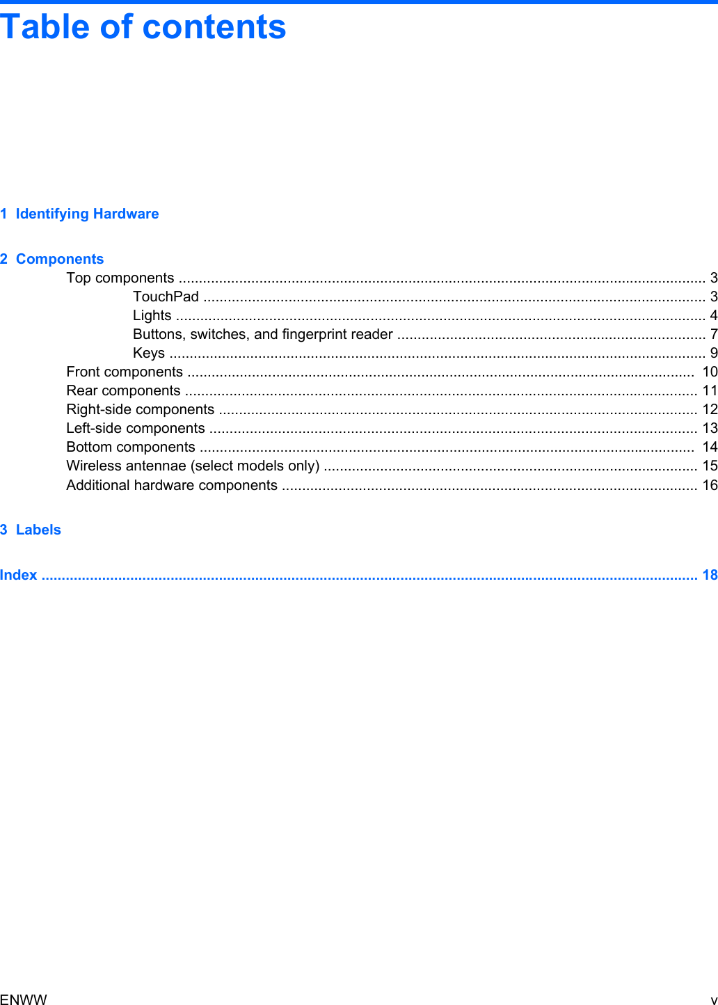 Table of contents1  Identifying Hardware2  ComponentsTop components ................................................................................................................................... 3TouchPad ............................................................................................................................ 3Lights ................................................................................................................................... 4Buttons, switches, and fingerprint reader ............................................................................ 7Keys ..................................................................................................................................... 9Front components ..............................................................................................................................  10Rear components ............................................................................................................................... 11Right-side components ....................................................................................................................... 12Left-side components ......................................................................................................................... 13Bottom components ...........................................................................................................................  14Wireless antennae (select models only) ............................................................................................. 15Additional hardware components ....................................................................................................... 163  LabelsIndex ................................................................................................................................................................... 18ENWW v