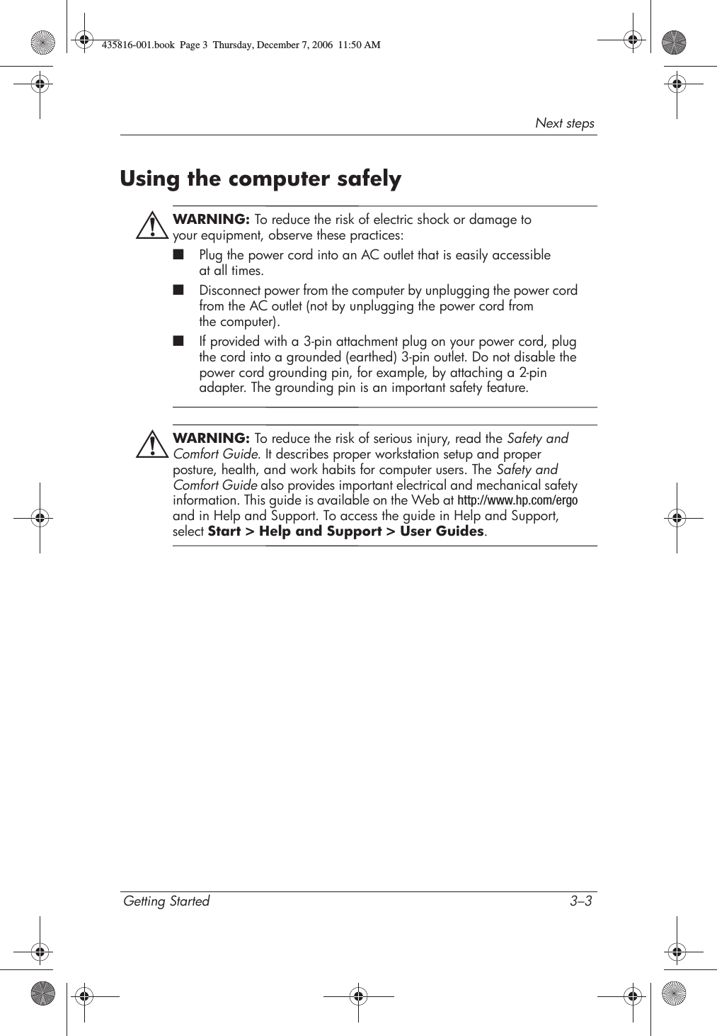 Next stepsGetting Started 3–3Using the computer safelyÅWARNING: To reduce the risk of electric shock or damage to your equipment, observe these practices:■Plug the power cord into an AC outlet that is easily accessible at all times.■Disconnect power from the computer by unplugging the power cord from the AC outlet (not by unplugging the power cord from the computer).■If provided with a 3-pin attachment plug on your power cord, plug the cord into a grounded (earthed) 3-pin outlet. Do not disable the power cord grounding pin, for example, by attaching a 2-pin adapter. The grounding pin is an important safety feature.ÅWARNING: To reduce the risk of serious injury, read the Safety and Comfort Guide. It describes proper workstation setup and proper posture, health, and work habits for computer users. The Safety and Comfort Guide also provides important electrical and mechanical safety information. This guide is available on the Web at http://www.hp.com/ergoand in Help and Support. To access the guide in Help and Support, select Start &gt; Help and Support &gt; User Guides.435816-001.book  Page 3  Thursday, December 7, 2006  11:50 AM