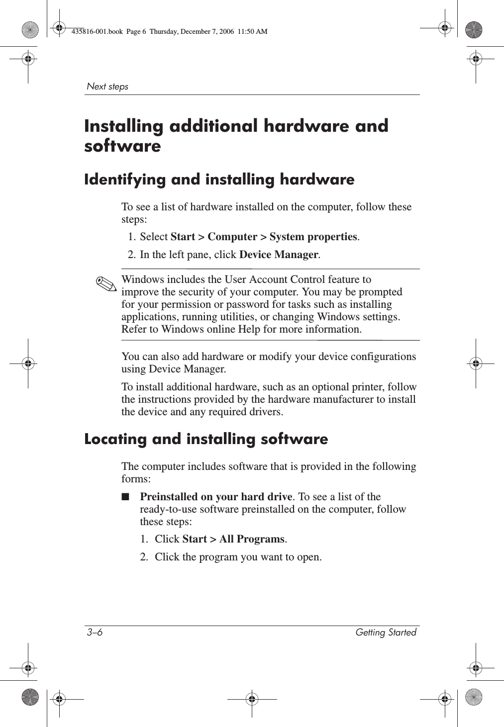 3–6 Getting StartedNext stepsInstalling additional hardware and softwareIdentifying and installing hardwareTo see a list of hardware installed on the computer, follow these steps:1. Select Start &gt; Computer &gt; System properties.2. In the left pane, click Device Manager.✎Windows includes the User Account Control feature to improve the security of your computer. You may be prompted for your permission or password for tasks such as installing applications, running utilities, or changing Windows settings. Refer to Windows online Help for more information.You can also add hardware or modify your device configurations using Device Manager.To install additional hardware, such as an optional printer, follow the instructions provided by the hardware manufacturer to install the device and any required drivers. Locating and installing softwareThe computer includes software that is provided in the following forms:■Preinstalled on your hard drive. To see a list of the ready-to-use software preinstalled on the computer, follow these steps: 1. Click Start &gt; All Programs.2. Click the program you want to open.435816-001.book  Page 6  Thursday, December 7, 2006  11:50 AM