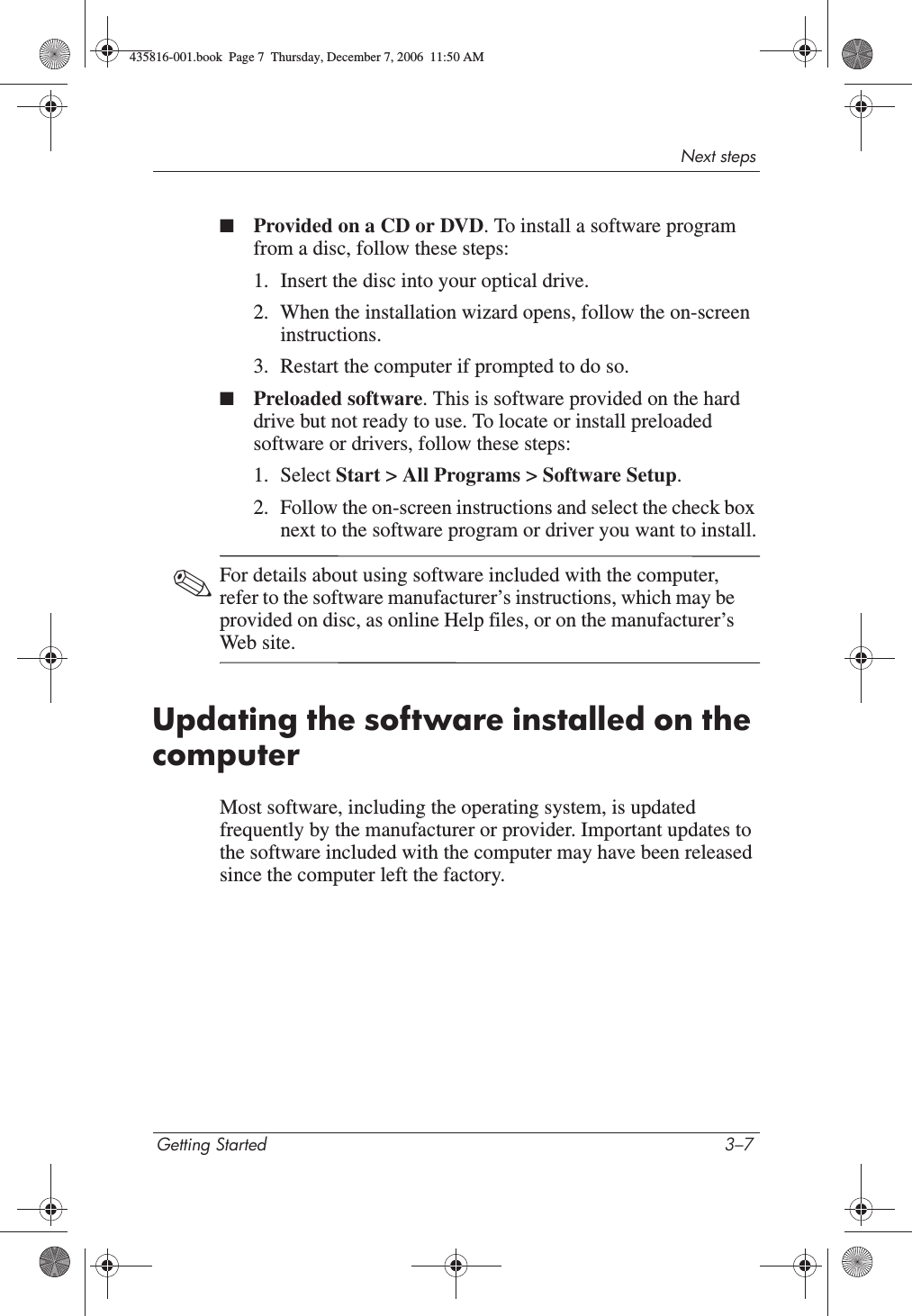 Next stepsGetting Started 3–7■Provided on a CD or DVD. To install a software program from a disc, follow these steps:1. Insert the disc into your optical drive.2. When the installation wizard opens, follow the on-screen instructions.3. Restart the computer if prompted to do so.■Preloaded software. This is software provided on the hard drive but not ready to use. To locate or install preloaded software or drivers, follow these steps:1. Select Start &gt; All Programs &gt; Software Setup.2. Follow the on-screen instructions and select the check box next to the software program or driver you want to install.✎For details about using software included with the computer, refer to the software manufacturer’s instructions, which may be provided on disc, as online Help files, or on the manufacturer’s Web site. Updating the software installed on the computerMost software, including the operating system, is updated frequently by the manufacturer or provider. Important updates to the software included with the computer may have been released since the computer left the factory.435816-001.book  Page 7  Thursday, December 7, 2006  11:50 AM