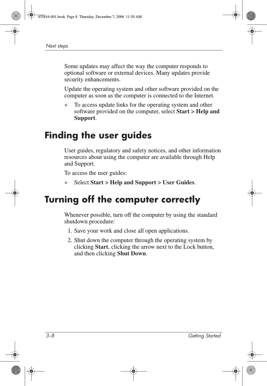 3–8 Getting StartedNext stepsSome updates may affect the way the computer responds to optional software or external devices. Many updates provide security enhancements.Update the operating system and other software provided on the computer as soon as the computer is connected to the Internet. »To access update links for the operating system and other software provided on the computer, select Start &gt; Help and Support.Finding the user guidesUser guides, regulatory and safety notices, and other information resources about using the computer are available through Help and Support.To access the user guides:»Select Start &gt; Help and Support &gt; User Guides.Turning off the computer correctlyWhenever possible, turn off the computer by using the standard shutdown procedure:1. Save your work and close all open applications.2. Shut down the computer through the operating system by clicking Start, clicking the arrow next to the Lock button, and then clicking Shut Down.435816-001.book  Page 8  Thursday, December 7, 2006  11:50 AM