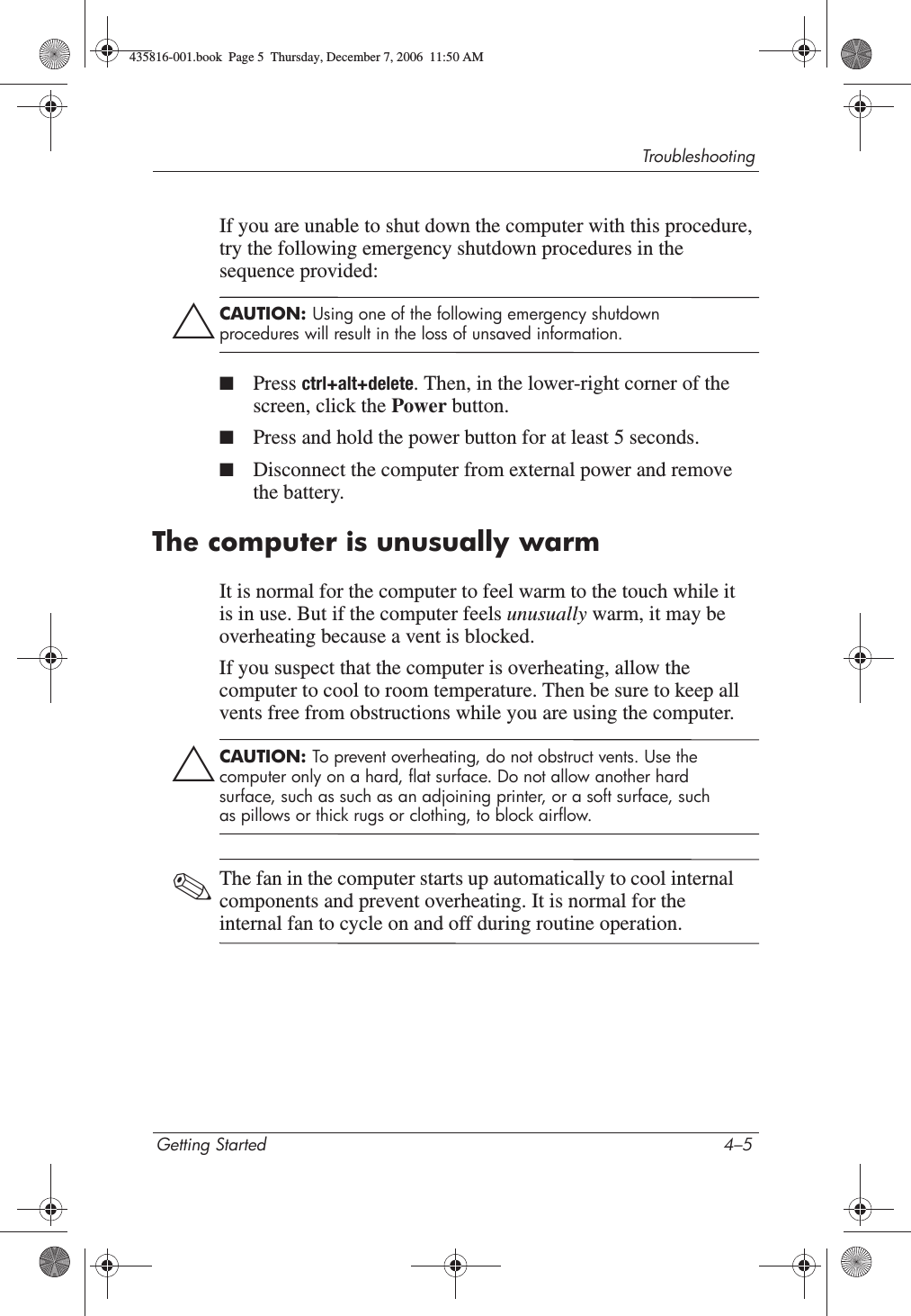 TroubleshootingGetting Started 4–5If you are unable to shut down the computer with this procedure, try the following emergency shutdown procedures in the sequence provided:ÄCAUTION: Using one of the following emergency shutdown procedures will result in the loss of unsaved information.■Press ctrl+alt+delete. Then, in the lower-right corner of the screen, click the Power button.■Press and hold the power button for at least 5 seconds.■Disconnect the computer from external power and remove the battery.The computer is unusually warmIt is normal for the computer to feel warm to the touch while it is in use. But if the computer feels unusually warm, it may be overheating because a vent is blocked. If you suspect that the computer is overheating, allow the computer to cool to room temperature. Then be sure to keep all vents free from obstructions while you are using the computer.ÄCAUTION: To prevent overheating, do not obstruct vents. Use the computer only on a hard, flat surface. Do not allow another hard surface, such as such as an adjoining printer, or a soft surface, such as pillows or thick rugs or clothing, to block airflow. ✎The fan in the computer starts up automatically to cool internal components and prevent overheating. It is normal for the internal fan to cycle on and off during routine operation.435816-001.book  Page 5  Thursday, December 7, 2006  11:50 AM