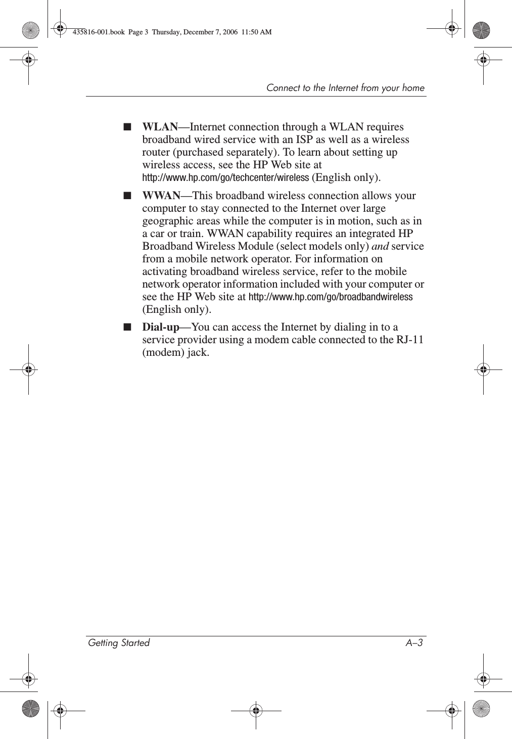 Connect to the Internet from your homeGetting Started A–3■WLAN—Internet connection through a WLAN requires broadband wired service with an ISP as well as a wireless router (purchased separately). To learn about setting up wireless access, see the HP Web site at http://www.hp.com/go/techcenter/wireless (English only). ■WWAN—This broadband wireless connection allows your computer to stay connected to the Internet over large geographic areas while the computer is in motion, such as in a car or train. WWAN capability requires an integrated HP Broadband Wireless Module (select models only) and service from a mobile network operator. For information on activating broadband wireless service, refer to the mobile network operator information included with your computer or see the HP Web site at http://www.hp.com/go/broadbandwireless(English only).■Dial-up—You can access the Internet by dialing in to a service provider using a modem cable connected to the RJ-11 (modem) jack.435816-001.book  Page 3  Thursday, December 7, 2006  11:50 AM