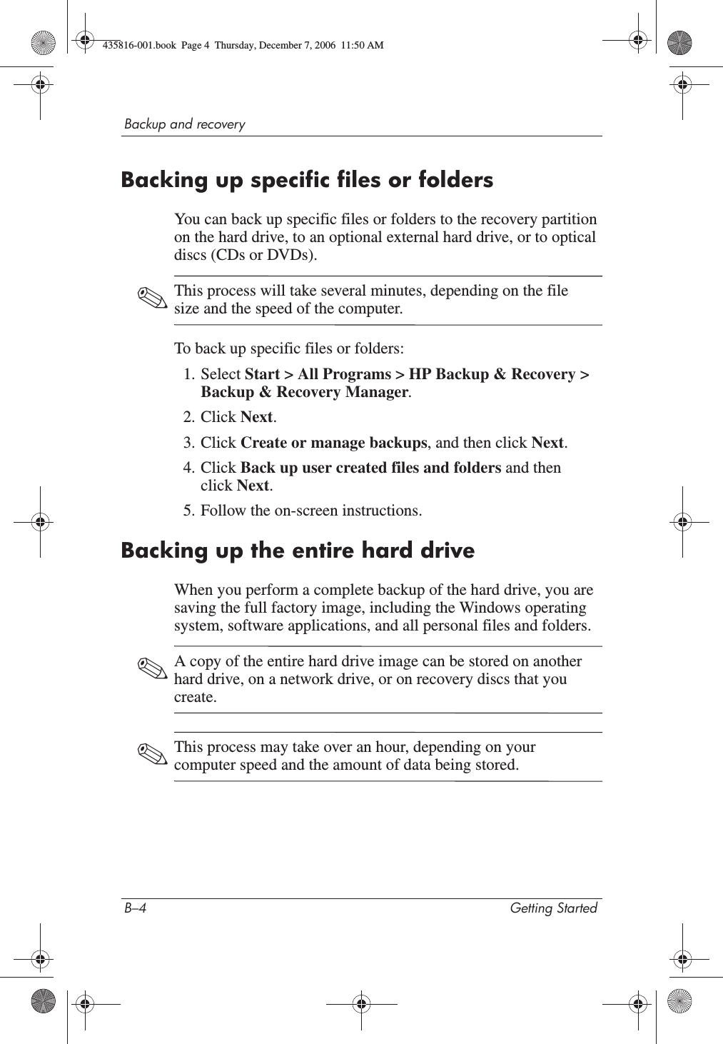 B–4 Getting StartedBackup and recoveryBacking up specific files or foldersYou can back up specific files or folders to the recovery partition on the hard drive, to an optional external hard drive, or to optical discs (CDs or DVDs).✎This process will take several minutes, depending on the file size and the speed of the computer.To back up specific files or folders:1. Select Start &gt; All Programs &gt; HP Backup &amp; Recovery &gt; Backup &amp; Recovery Manager.2. Click Next.3. Click Create or manage backups, and then click Next.4. Click Back up user created files and folders and then click Next.5. Follow the on-screen instructions.Backing up the entire hard driveWhen you perform a complete backup of the hard drive, you are saving the full factory image, including the Windows operating system, software applications, and all personal files and folders. ✎A copy of the entire hard drive image can be stored on another hard drive, on a network drive, or on recovery discs that you create.✎This process may take over an hour, depending on your computer speed and the amount of data being stored.435816-001.book  Page 4  Thursday, December 7, 2006  11:50 AM