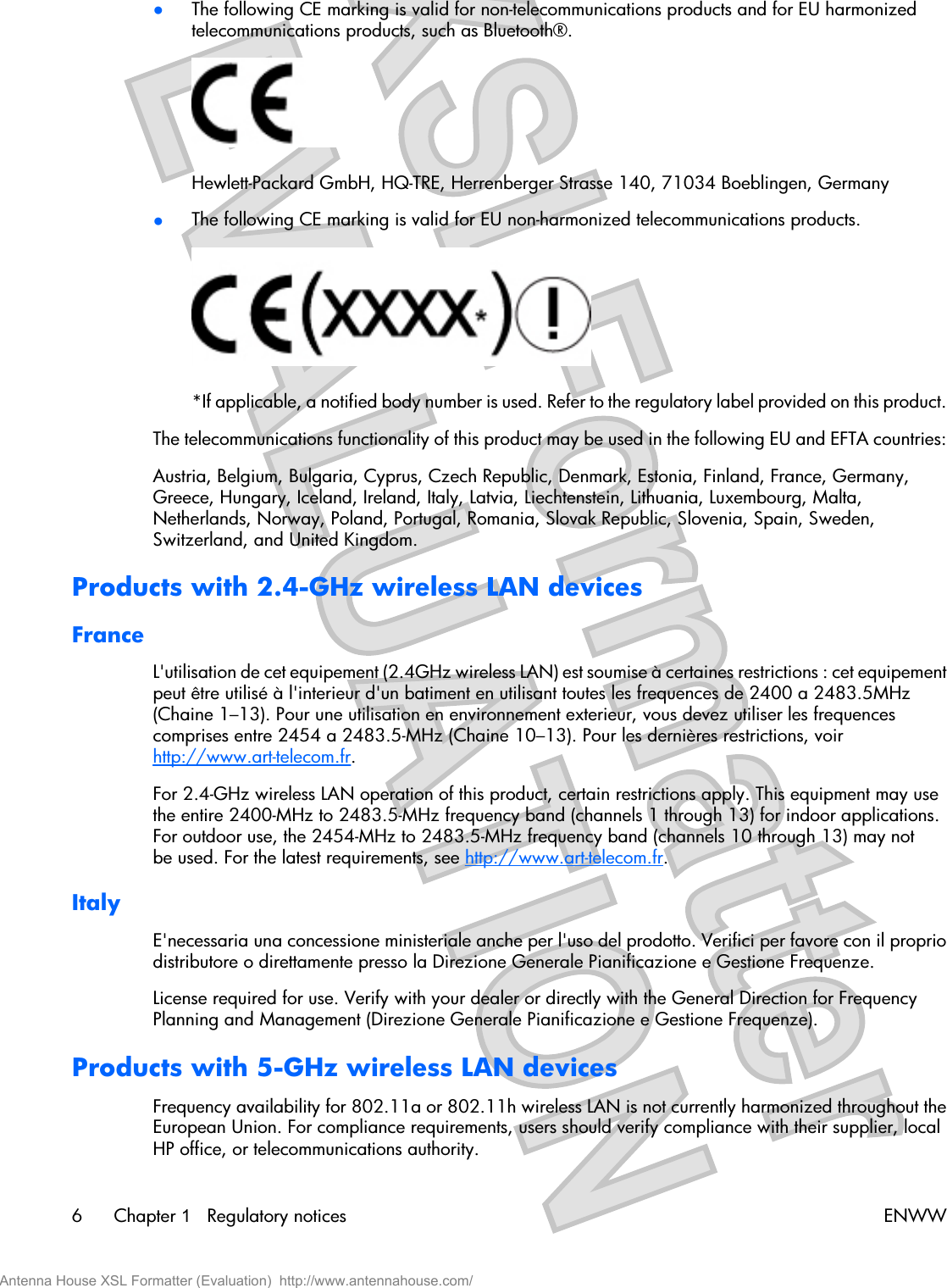 ●The following CE marking is valid for non-telecommunications products and for EU harmonizedtelecommunications products, such as Bluetooth®.Hewlett-Packard GmbH, HQ-TRE, Herrenberger Strasse 140, 71034 Boeblingen, Germany●The following CE marking is valid for EU non-harmonized telecommunications products.*If applicable, a notified body number is used. Refer to the regulatory label provided on this product.The telecommunications functionality of this product may be used in the following EU and EFTA countries:Austria, Belgium, Bulgaria, Cyprus, Czech Republic, Denmark, Estonia, Finland, France, Germany,Greece, Hungary, Iceland, Ireland, Italy, Latvia, Liechtenstein, Lithuania, Luxembourg, Malta,Netherlands, Norway, Poland, Portugal, Romania, Slovak Republic, Slovenia, Spain, Sweden,Switzerland, and United Kingdom.Products with 2.4-GHz wireless LAN devicesFranceL&apos;utilisation de cet equipement (2.4GHz wireless LAN) est soumise à certaines restrictions : cet equipementpeut être utilisé à l&apos;interieur d&apos;un batiment en utilisant toutes les frequences de 2400 a 2483.5MHz(Chaine 1–13). Pour une utilisation en environnement exterieur, vous devez utiliser les frequencescomprises entre 2454 a 2483.5-MHz (Chaine 10–13). Pour les dernières restrictions, voirhttp://www.art-telecom.fr.For 2.4-GHz wireless LAN operation of this product, certain restrictions apply. This equipment may usethe entire 2400-MHz to 2483.5-MHz frequency band (channels 1 through 13) for indoor applications.For outdoor use, the 2454-MHz to 2483.5-MHz frequency band (channels 10 through 13) may notbe used. For the latest requirements, see http://www.art-telecom.fr.ItalyE&apos;necessaria una concessione ministeriale anche per l&apos;uso del prodotto. Verifici per favore con il propriodistributore o direttamente presso la Direzione Generale Pianificazione e Gestione Frequenze.License required for use. Verify with your dealer or directly with the General Direction for FrequencyPlanning and Management (Direzione Generale Pianificazione e Gestione Frequenze).Products with 5-GHz wireless LAN devicesFrequency availability for 802.11a or 802.11h wireless LAN is not currently harmonized throughout theEuropean Union. For compliance requirements, users should verify compliance with their supplier, localHP office, or telecommunications authority.6Chapter 1   Regulatory notices ENWWAntenna House XSL Formatter (Evaluation)  http://www.antennahouse.com/