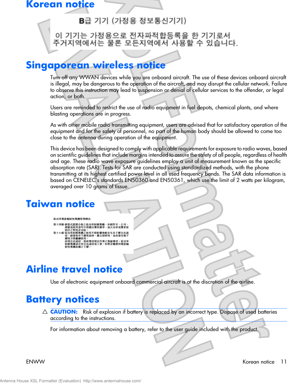 Korean noticeSingaporean wireless noticeTurn off any WWAN devices while you are onboard aircraft. The use of these devices onboard aircraftis illegal, may be dangerous to the operation of the aircraft, and may disrupt the cellular network. Failureto observe this instruction may lead to suspension or denial of cellular services to the offender, or legalaction, or both.Users are reminded to restrict the use of radio equipment in fuel depots, chemical plants, and whereblasting operations are in progress.As with other mobile radio transmitting equipment, users are advised that for satisfactory operation of theequipment and for the safety of personnel, no part of the human body should be allowed to come tooclose to the antenna during operation of the equipment.This device has been designed to comply with applicable requirements for exposure to radio waves, basedon scientific guidelines that include margins intended to assure the safety of all people, regardless of healthand age. These radio wave exposure guidelines employ a unit of measurement known as the specificabsorption rate (SAR). Tests for SAR are conducted using standardized methods, with the phonetransmitting at its highest certified power level in all used frequency bands. The SAR data information isbased on CENELEC&apos;s standards EN50360 and EN50361, which use the limit of 2 watts per kilogram,averaged over 10 grams of tissue.Taiwan noticeAirline travel noticeUse of electronic equipment onboard commercial aircraft is at the discretion of the airline.Battery noticesCAUTION: Risk of explosion if battery is replaced by an incorrect type. Dispose of used batteriesaccording to the instructions.For information about removing a battery, refer to the user guide included with the product.ENWW Korean notice 11Antenna House XSL Formatter (Evaluation)  http://www.antennahouse.com/