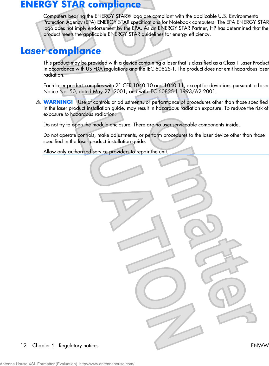 ENERGY STAR complianceComputers bearing the ENERGY STAR® logo are compliant with the applicable U.S. EnvironmentalProtection Agency (EPA) ENERGY STAR specifications for Notebook computers. The EPA ENERGY STARlogo does not imply endorsement by the EPA. As an ENERGY STAR Partner, HP has determined that theproduct meets the applicable ENERGY STAR guidelines for energy efficiency.Laser complianceThis product may be provided with a device containing a laser that is classified as a Class 1 Laser Productin accordance with US FDA regulations and the IEC 60825-1. The product does not emit hazardous laserradiation.Each laser product complies with 21 CFR 1040.10 and 1040.11, except for deviations pursuant to LaserNotice No. 50, dated May 27, 2001; and with IEC 60825-1:1993/A2:2001.WARNING! Use of controls or adjustments, or performance of procedures other than those specifiedin the laser product installation guide, may result in hazardous radiation exposure. To reduce the risk ofexposure to hazardous radiation:Do not try to open the module enclosure. There are no user-serviceable components inside.Do not operate controls, make adjustments, or perform procedures to the laser device other than thosespecified in the laser product installation guide.Allow only authorized service providers to repair the unit.12 Chapter 1   Regulatory notices ENWWAntenna House XSL Formatter (Evaluation)  http://www.antennahouse.com/
