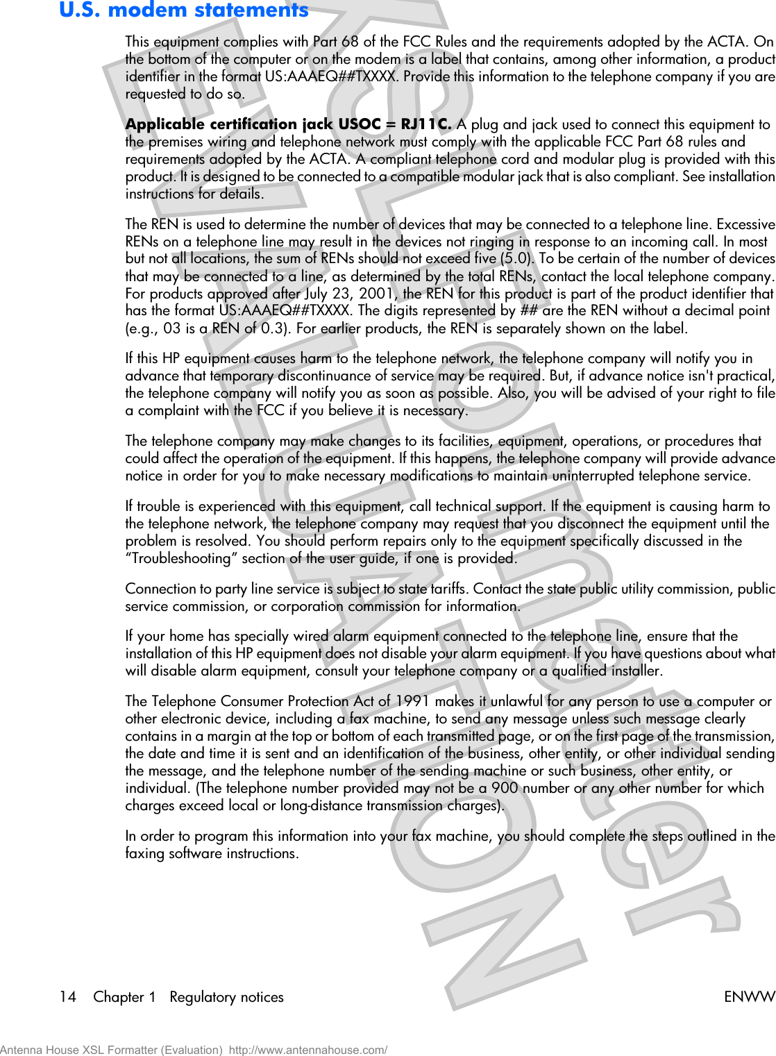 U.S. modem statementsThis equipment complies with Part 68 of the FCC Rules and the requirements adopted by the ACTA. Onthe bottom of the computer or on the modem is a label that contains, among other information, a productidentifier in the format US:AAAEQ##TXXXX. Provide this information to the telephone company if you arerequested to do so.Applicable certification jack USOC = RJ11C. A plug and jack used to connect this equipment tothe premises wiring and telephone network must comply with the applicable FCC Part 68 rules andrequirements adopted by the ACTA. A compliant telephone cord and modular plug is provided with thisproduct. It is designed to be connected to a compatible modular jack that is also compliant. See installationinstructions for details.The REN is used to determine the number of devices that may be connected to a telephone line. ExcessiveRENs on a telephone line may result in the devices not ringing in response to an incoming call. In mostbut not all locations, the sum of RENs should not exceed five (5.0). To be certain of the number of devicesthat may be connected to a line, as determined by the total RENs, contact the local telephone company.For products approved after July 23, 2001, the REN for this product is part of the product identifier thathas the format US:AAAEQ##TXXXX. The digits represented by ## are the REN without a decimal point(e.g., 03 is a REN of 0.3). For earlier products, the REN is separately shown on the label.If this HP equipment causes harm to the telephone network, the telephone company will notify you inadvance that temporary discontinuance of service may be required. But, if advance notice isn&apos;t practical,the telephone company will notify you as soon as possible. Also, you will be advised of your right to filea complaint with the FCC if you believe it is necessary.The telephone company may make changes to its facilities, equipment, operations, or procedures thatcould affect the operation of the equipment. If this happens, the telephone company will provide advancenotice in order for you to make necessary modifications to maintain uninterrupted telephone service.If trouble is experienced with this equipment, call technical support. If the equipment is causing harm tothe telephone network, the telephone company may request that you disconnect the equipment until theproblem is resolved. You should perform repairs only to the equipment specifically discussed in the“Troubleshooting” section of the user guide, if one is provided.Connection to party line service is subject to state tariffs. Contact the state public utility commission, publicservice commission, or corporation commission for information.If your home has specially wired alarm equipment connected to the telephone line, ensure that theinstallation of this HP equipment does not disable your alarm equipment. If you have questions about whatwill disable alarm equipment, consult your telephone company or a qualified installer.The Telephone Consumer Protection Act of 1991 makes it unlawful for any person to use a computer orother electronic device, including a fax machine, to send any message unless such message clearlycontains in a margin at the top or bottom of each transmitted page, or on the first page of the transmission,the date and time it is sent and an identification of the business, other entity, or other individual sendingthe message, and the telephone number of the sending machine or such business, other entity, orindividual. (The telephone number provided may not be a 900 number or any other number for whichcharges exceed local or long-distance transmission charges).In order to program this information into your fax machine, you should complete the steps outlined in thefaxing software instructions.14 Chapter 1   Regulatory notices ENWWAntenna House XSL Formatter (Evaluation)  http://www.antennahouse.com/