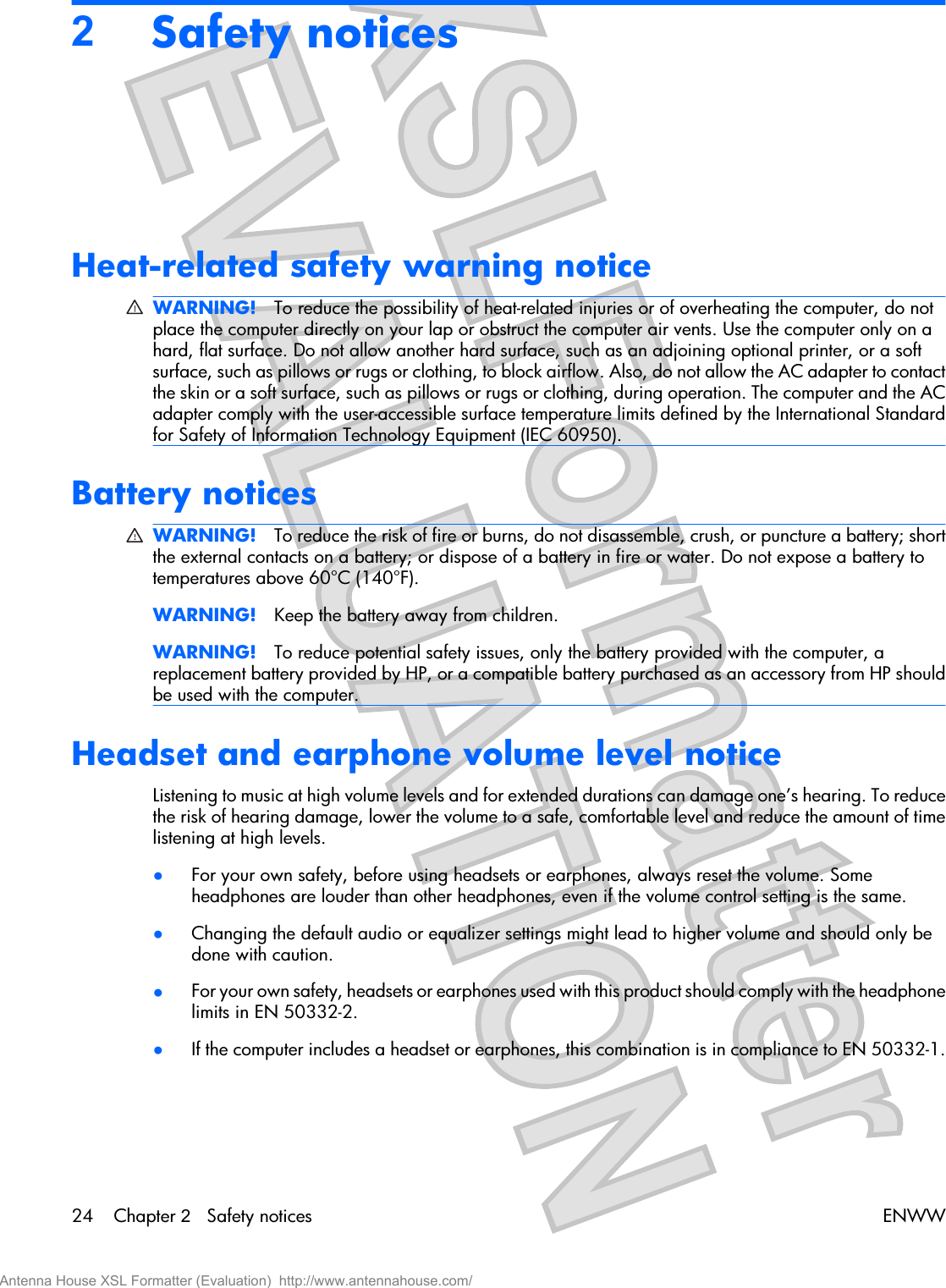 2Safety noticesHeat-related safety warning noticeWARNING! To reduce the possibility of heat-related injuries or of overheating the computer, do notplace the computer directly on your lap or obstruct the computer air vents. Use the computer only on ahard, flat surface. Do not allow another hard surface, such as an adjoining optional printer, or a softsurface, such as pillows or rugs or clothing, to block airflow. Also, do not allow the AC adapter to contactthe skin or a soft surface, such as pillows or rugs or clothing, during operation. The computer and the ACadapter comply with the user-accessible surface temperature limits defined by the International Standardfor Safety of Information Technology Equipment (IEC 60950).Battery noticesWARNING! To reduce the risk of fire or burns, do not disassemble, crush, or puncture a battery; shortthe external contacts on a battery; or dispose of a battery in fire or water. Do not expose a battery totemperatures above 60°C (140°F).WARNING! Keep the battery away from children.WARNING! To reduce potential safety issues, only the battery provided with the computer, areplacement battery provided by HP, or a compatible battery purchased as an accessory from HP shouldbe used with the computer.Headset and earphone volume level noticeListening to music at high volume levels and for extended durations can damage one’s hearing. To reducethe risk of hearing damage, lower the volume to a safe, comfortable level and reduce the amount of timelistening at high levels.●For your own safety, before using headsets or earphones, always reset the volume. Someheadphones are louder than other headphones, even if the volume control setting is the same.●Changing the default audio or equalizer settings might lead to higher volume and should only bedone with caution.●For your own safety, headsets or earphones used with this product should comply with the headphonelimits in EN 50332-2.●If the computer includes a headset or earphones, this combination is in compliance to EN 50332-1.24 Chapter 2   Safety notices ENWWAntenna House XSL Formatter (Evaluation)  http://www.antennahouse.com/