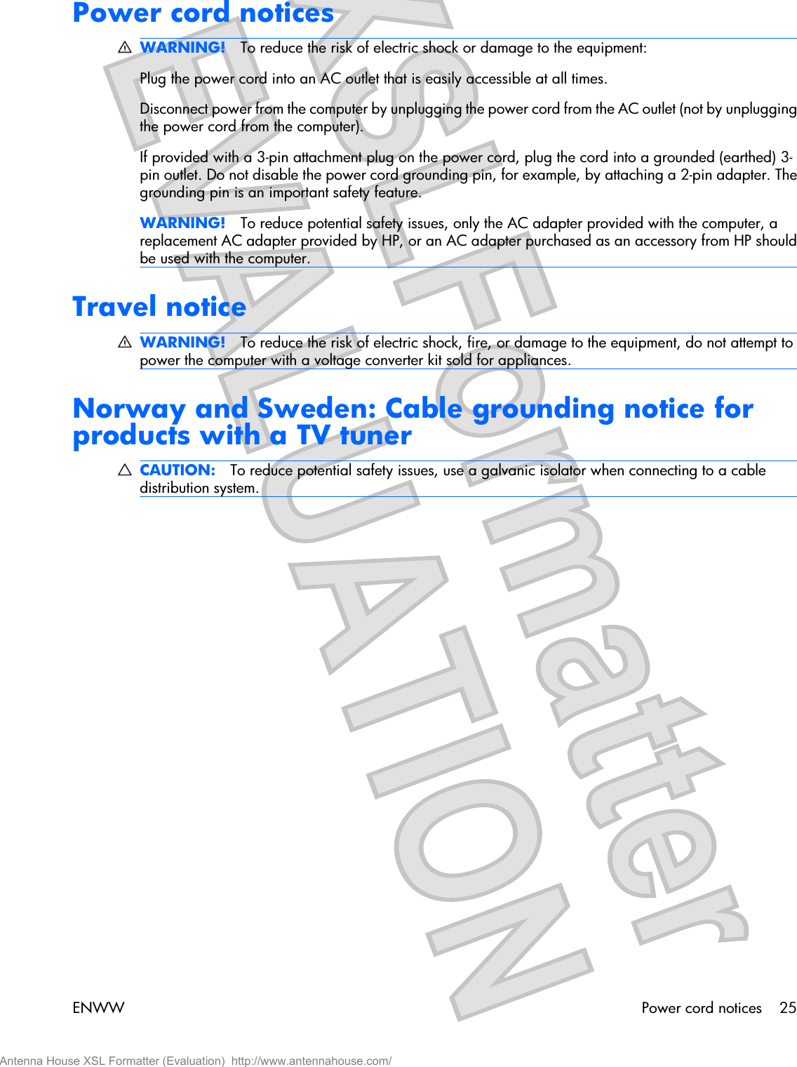 Power cord noticesWARNING! To reduce the risk of electric shock or damage to the equipment:Plug the power cord into an AC outlet that is easily accessible at all times.Disconnect power from the computer by unplugging the power cord from the AC outlet (not by unpluggingthe power cord from the computer).If provided with a 3-pin attachment plug on the power cord, plug the cord into a grounded (earthed) 3-pin outlet. Do not disable the power cord grounding pin, for example, by attaching a 2-pin adapter. Thegrounding pin is an important safety feature.WARNING! To reduce potential safety issues, only the AC adapter provided with the computer, areplacement AC adapter provided by HP, or an AC adapter purchased as an accessory from HP shouldbe used with the computer.Travel noticeWARNING! To reduce the risk of electric shock, fire, or damage to the equipment, do not attempt topower the computer with a voltage converter kit sold for appliances.Norway and Sweden: Cable grounding notice forproducts with a TV tunerCAUTION: To reduce potential safety issues, use a galvanic isolator when connecting to a cabledistribution system.ENWW Power cord notices 25Antenna House XSL Formatter (Evaluation)  http://www.antennahouse.com/
