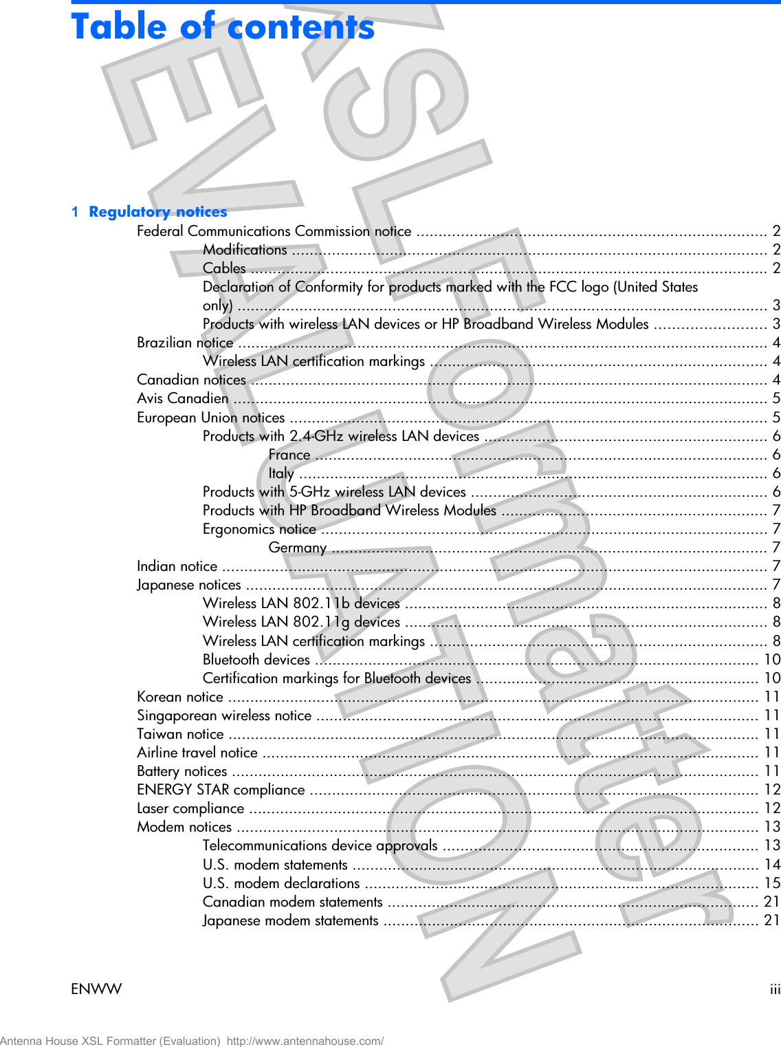 Table of contents1  Regulatory noticesFederal Communications Commission notice ............................................................................... 2Modifications ........................................................................................................... 2Cables ..................................................................................................................... 2Declaration of Conformity for products marked with the FCC logo (United Statesonly) ........................................................................................................................ 3Products with wireless LAN devices or HP Broadband Wireless Modules ......................... 3Brazilian notice ........................................................................................................................ 4Wireless LAN certification markings ............................................................................ 4Canadian notices ..................................................................................................................... 4Avis Canadien ......................................................................................................................... 5European Union notices ............................................................................................................ 5Products with 2.4-GHz wireless LAN devices ................................................................ 6France ...................................................................................................... 6Italy .......................................................................................................... 6Products with 5-GHz wireless LAN devices ................................................................... 6Products with HP Broadband Wireless Modules ............................................................ 7Ergonomics notice ..................................................................................................... 7Germany .................................................................................................. 7Indian notice ........................................................................................................................... 7Japanese notices ...................................................................................................................... 7Wireless LAN 802.11b devices .................................................................................. 8Wireless LAN 802.11g devices .................................................................................. 8Wireless LAN certification markings ............................................................................ 8Bluetooth devices .................................................................................................... 10Certification markings for Bluetooth devices ................................................................ 10Korean notice ........................................................................................................................ 11Singaporean wireless notice .................................................................................................... 11Taiwan notice ........................................................................................................................ 11Airline travel notice ................................................................................................................ 11Battery notices ....................................................................................................................... 11ENERGY STAR compliance ..................................................................................................... 12Laser compliance ................................................................................................................... 12Modem notices ...................................................................................................................... 13Telecommunications device approvals ....................................................................... 13U.S. modem statements ............................................................................................ 14U.S. modem declarations ......................................................................................... 15Canadian modem statements .................................................................................... 21Japanese modem statements ..................................................................................... 21ENWW iiiAntenna House XSL Formatter (Evaluation)  http://www.antennahouse.com/
