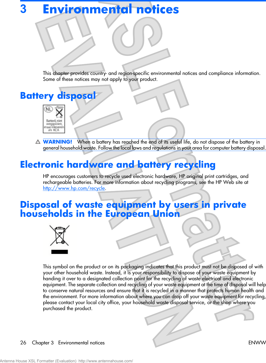 3Environmental noticesThis chapter provides country- and region-specific environmental notices and compliance information.Some of these notices may not apply to your product.Battery disposalWARNING! When a battery has reached the end of its useful life, do not dispose of the battery ingeneral household waste. Follow the local laws and regulations in your area for computer battery disposal.Electronic hardware and battery recyclingHP encourages customers to recycle used electronic hardware, HP original print cartridges, andrechargeable batteries. For more information about recycling programs, see the HP Web site athttp://www.hp.com/recycle.Disposal of waste equipment by users in privatehouseholds in the European UnionThis symbol on the product or on its packaging indicates that this product must not be disposed of withyour other household waste. Instead, it is your responsibility to dispose of your waste equipment byhanding it over to a designated collection point for the recycling of waste electrical and electronicequipment. The separate collection and recycling of your waste equipment at the time of disposal will helpto conserve natural resources and ensure that it is recycled in a manner that protects human health andthe environment. For more information about where you can drop off your waste equipment for recycling,please contact your local city office, your household waste disposal service, or the shop where youpurchased the product.26 Chapter 3   Environmental notices ENWWAntenna House XSL Formatter (Evaluation)  http://www.antennahouse.com/