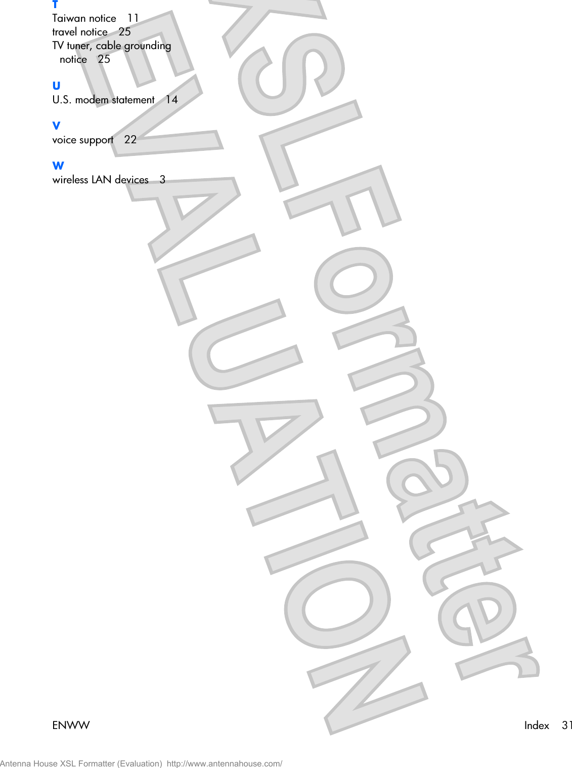 TTaiwan notice 11travel notice 25TV tuner, cable groundingnotice 25UU.S. modem statement 14Vvoice support 22Wwireless LAN devices 3ENWW Index 31Antenna House XSL Formatter (Evaluation)  http://www.antennahouse.com/