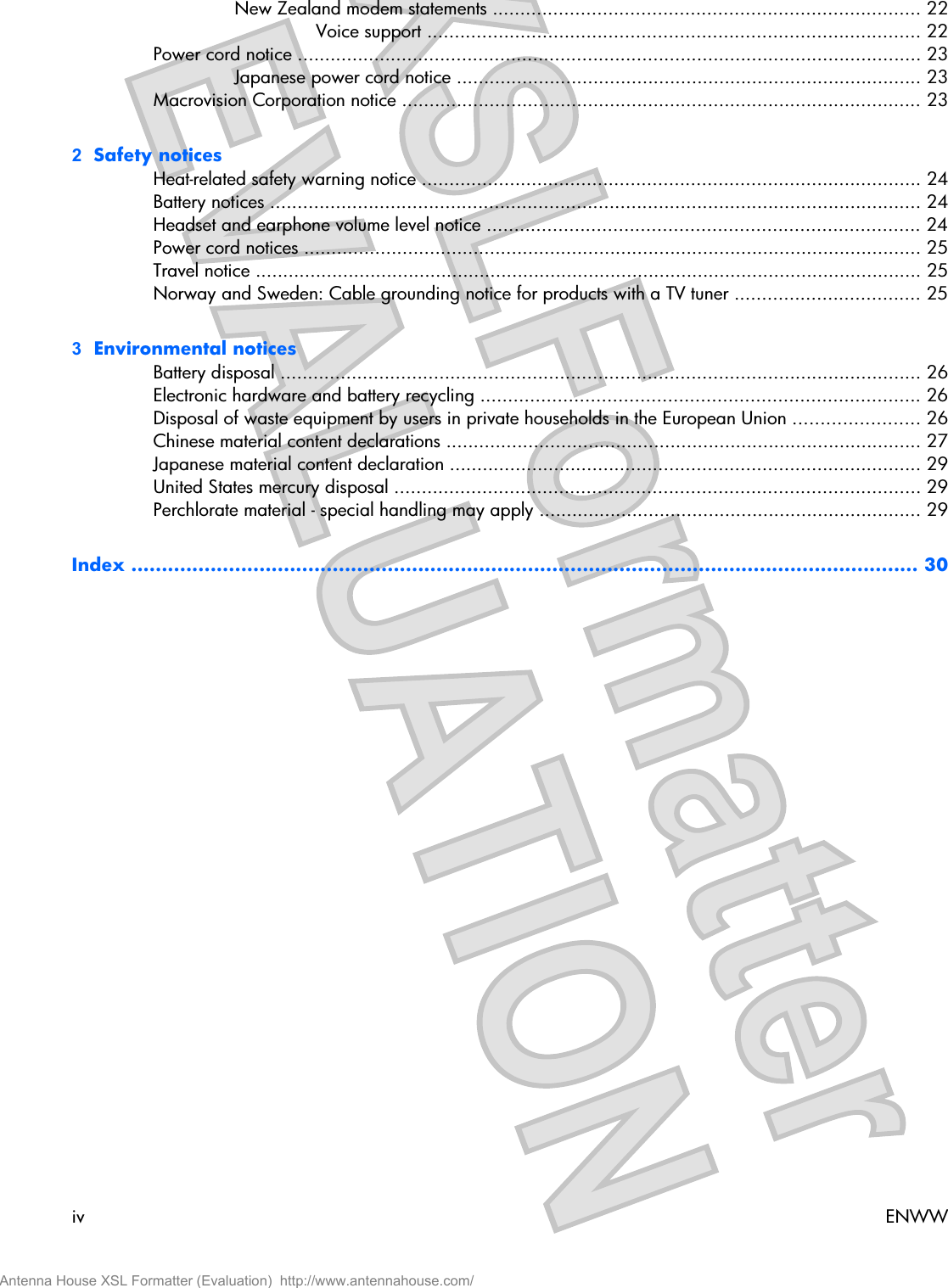 New Zealand modem statements .............................................................................. 22Voice support .......................................................................................... 22Power cord notice .................................................................................................................. 23Japanese power cord notice ..................................................................................... 23Macrovision Corporation notice ............................................................................................... 232  Safety noticesHeat-related safety warning notice ........................................................................................... 24Battery notices ....................................................................................................................... 24Headset and earphone volume level notice ............................................................................... 24Power cord notices ................................................................................................................. 25Travel notice .......................................................................................................................... 25Norway and Sweden: Cable grounding notice for products with a TV tuner .................................. 253  Environmental noticesBattery disposal ..................................................................................................................... 26Electronic hardware and battery recycling ................................................................................ 26Disposal of waste equipment by users in private households in the European Union ....................... 26Chinese material content declarations ....................................................................................... 27Japanese material content declaration ...................................................................................... 29United States mercury disposal ................................................................................................ 29Perchlorate material - special handling may apply ...................................................................... 29Index ................................................................................................................................. 30iv ENWWAntenna House XSL Formatter (Evaluation)  http://www.antennahouse.com/