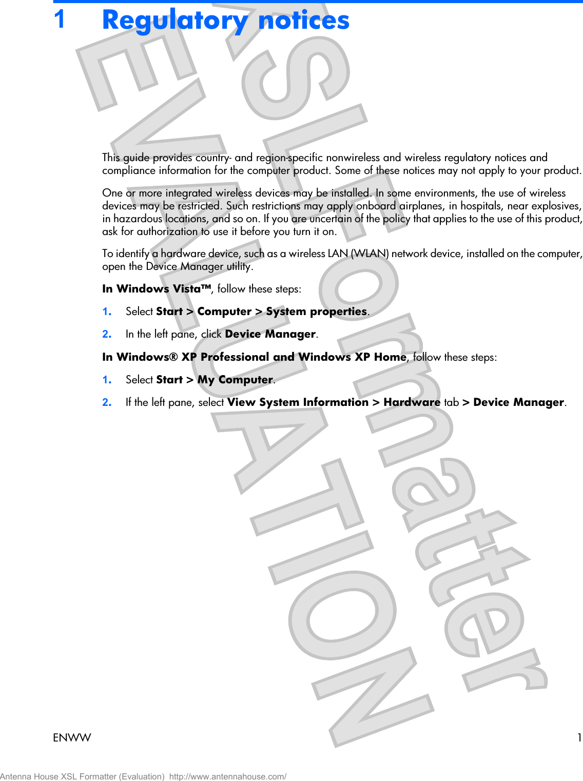 1Regulatory noticesThis guide provides country- and region-specific nonwireless and wireless regulatory notices andcompliance information for the computer product. Some of these notices may not apply to your product.One or more integrated wireless devices may be installed. In some environments, the use of wirelessdevices may be restricted. Such restrictions may apply onboard airplanes, in hospitals, near explosives,in hazardous locations, and so on. If you are uncertain of the policy that applies to the use of this product,ask for authorization to use it before you turn it on.To identify a hardware device, such as a wireless LAN (WLAN) network device, installed on the computer,open the Device Manager utility.In Windows Vista™, follow these steps:1.Select Start &gt; Computer &gt; System properties.2.In the left pane, click Device Manager.In Windows® XP Professional and Windows XP Home, follow these steps:1.Select Start &gt; My Computer.2.If the left pane, select View System Information &gt; Hardware tab &gt; Device Manager.ENWW 1Antenna House XSL Formatter (Evaluation)  http://www.antennahouse.com/