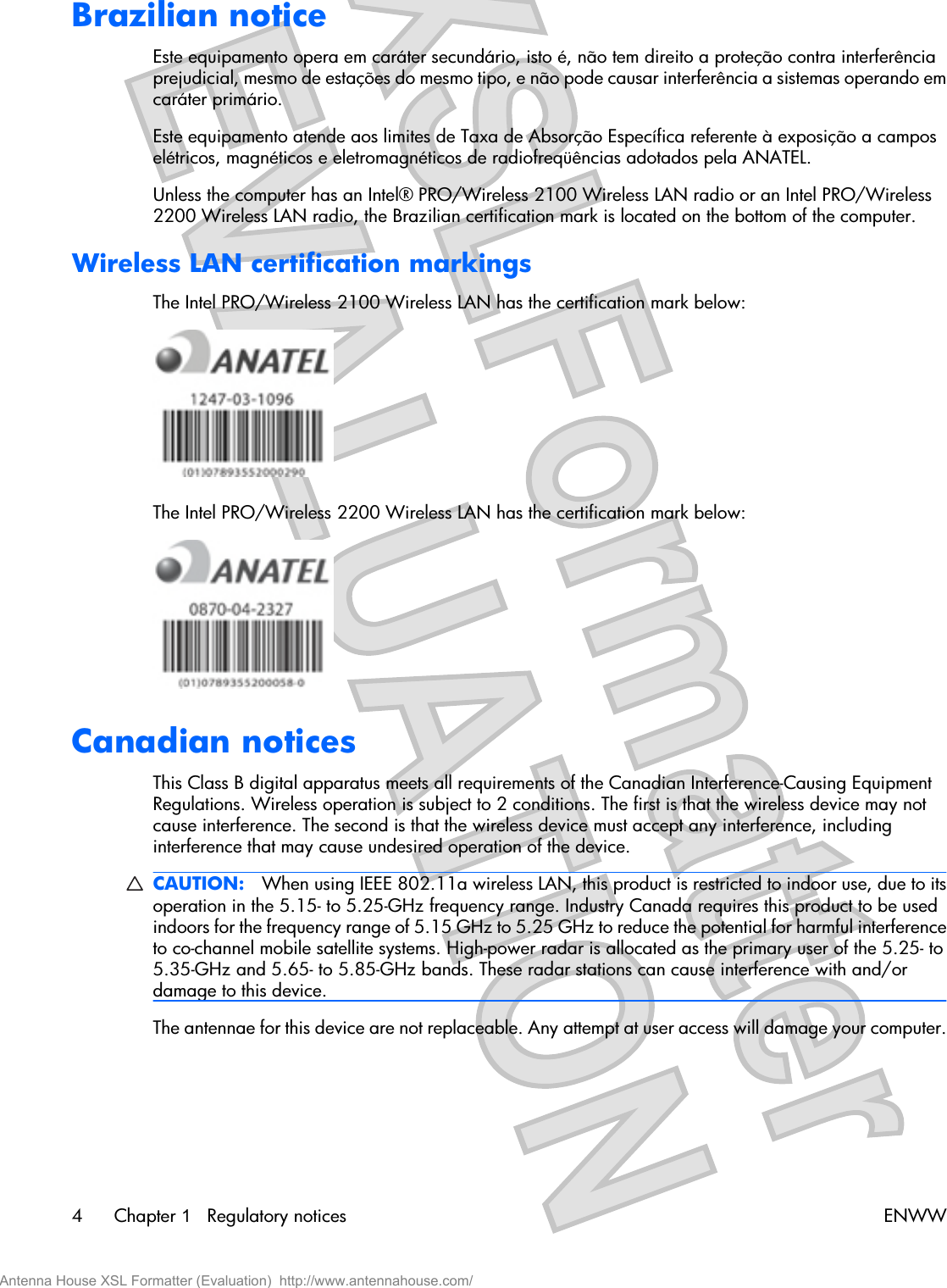 Brazilian noticeEste equipamento opera em caráter secundário, isto é, não tem direito a proteção contra interferênciaprejudicial, mesmo de estações do mesmo tipo, e não pode causar interferência a sistemas operando emcaráter primário.Este equipamento atende aos limites de Taxa de Absorção Específica referente à exposição a camposelétricos, magnéticos e eletromagnéticos de radiofreqüências adotados pela ANATEL.Unless the computer has an Intel® PRO/Wireless 2100 Wireless LAN radio or an Intel PRO/Wireless2200 Wireless LAN radio, the Brazilian certification mark is located on the bottom of the computer.Wireless LAN certification markingsThe Intel PRO/Wireless 2100 Wireless LAN has the certification mark below:The Intel PRO/Wireless 2200 Wireless LAN has the certification mark below:Canadian noticesThis Class B digital apparatus meets all requirements of the Canadian Interference-Causing EquipmentRegulations. Wireless operation is subject to 2 conditions. The first is that the wireless device may notcause interference. The second is that the wireless device must accept any interference, includinginterference that may cause undesired operation of the device.CAUTION: When using IEEE 802.11a wireless LAN, this product is restricted to indoor use, due to itsoperation in the 5.15- to 5.25-GHz frequency range. Industry Canada requires this product to be usedindoors for the frequency range of 5.15 GHz to 5.25 GHz to reduce the potential for harmful interferenceto co-channel mobile satellite systems. High-power radar is allocated as the primary user of the 5.25- to5.35-GHz and 5.65- to 5.85-GHz bands. These radar stations can cause interference with and/ordamage to this device.The antennae for this device are not replaceable. Any attempt at user access will damage your computer.4Chapter 1   Regulatory notices ENWWAntenna House XSL Formatter (Evaluation)  http://www.antennahouse.com/