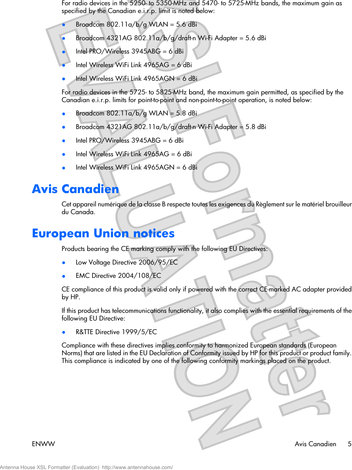 For radio devices in the 5250- to 5350-MHz and 5470- to 5725-MHz bands, the maximum gain asspecified by the Canadian e.i.r.p. limit is noted below:●Broadcom 802.11a/b/g WLAN = 5.6 dBi●Broadcom 4321AG 802.11a/b/g/draft-n Wi-Fi Adapter = 5.6 dBi●Intel PRO/Wireless 3945ABG = 6 dBi●Intel Wireless WiFi Link 4965AG = 6 dBi●Intel Wireless WiFi Link 4965AGN = 6 dBiFor radio devices in the 5725- to 5825-MHz band, the maximum gain permitted, as specified by theCanadian e.i.r.p. limits for point-to-point and non-point-to-point operation, is noted below:●Broadcom 802.11a/b/g WLAN = 5.8 dBi●Broadcom 4321AG 802.11a/b/g/draft-n Wi-Fi Adapter = 5.8 dBi●Intel PRO/Wireless 3945ABG = 6 dBi●Intel Wireless WiFi Link 4965AG = 6 dBi●Intel Wireless WiFi Link 4965AGN = 6 dBiAvis CanadienCet appareil numérique de la classe B respecte toutes les exigences du Règlement sur le matériel brouilleurdu Canada.European Union noticesProducts bearing the CE marking comply with the following EU Directives:●Low Voltage Directive 2006/95/EC●EMC Directive 2004/108/ECCE compliance of this product is valid only if powered with the correct CE-marked AC adapter providedby HP.If this product has telecommunications functionality, it also complies with the essential requirements of thefollowing EU Directive:●R&amp;TTE Directive 1999/5/ECCompliance with these directives implies conformity to harmonized European standards (EuropeanNorms) that are listed in the EU Declaration of Conformity issued by HP for this product or product family.This compliance is indicated by one of the following conformity markings placed on the product.ENWW Avis Canadien 5Antenna House XSL Formatter (Evaluation)  http://www.antennahouse.com/