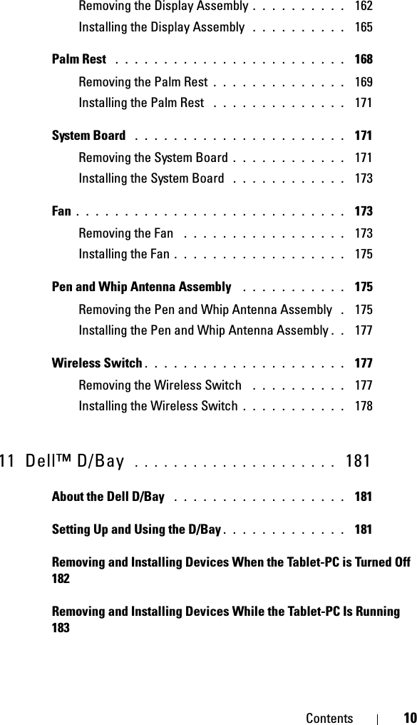 Contents 10Removing the Display Assembly . . . . . . . . . .  162Installing the Display Assembly  . . . . . . . . . .  165Palm Rest  . . . . . . . . . . . . . . . . . . . . . . . .  168Removing the Palm Rest . . . . . . . . . . . . . .  169Installing the Palm Rest  . . . . . . . . . . . . . .  171System Board  . . . . . . . . . . . . . . . . . . . . . .  171Removing the System Board . . . . . . . . . . . .  171Installing the System Board  . . . . . . . . . . . .  173Fan . . . . . . . . . . . . . . . . . . . . . . . . . . . .  173Removing the Fan  . . . . . . . . . . . . . . . . .  173Installing the Fan . . . . . . . . . . . . . . . . . .  175Pen and Whip Antenna Assembly  . . . . . . . . . . .  175Removing the Pen and Whip Antenna Assembly  . 175Installing the Pen and Whip Antenna Assembly . .  177Wireless Switch . . . . . . . . . . . . . . . . . . . . .  177Removing the Wireless Switch  . . . . . . . . . .  177Installing the Wireless Switch . . . . . . . . . . .  17811 Dell™ D/Bay  . . . . . . . . . . . . . . . . . . . . .  181About the Dell D/Bay  . . . . . . . . . . . . . . . . . .  181Setting Up and Using the D/Bay . . . . . . . . . . . . .  181Removing and Installing Devices When the Tablet-PC is Turned Off  182Removing and Installing Devices While the Tablet-PC Is Running  183