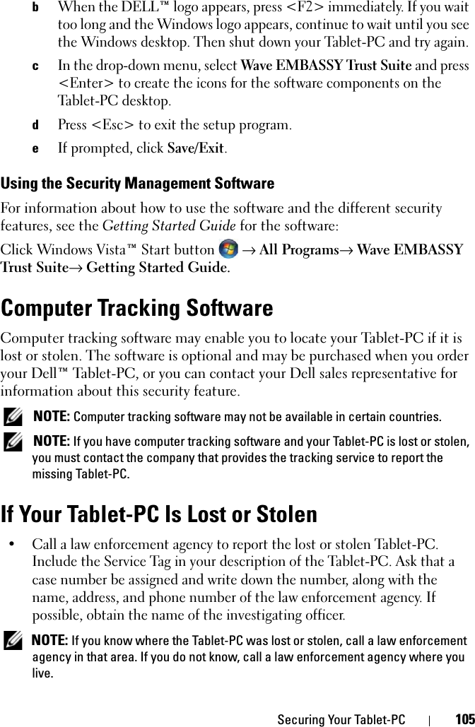 Securing Your Tablet-PC 105bWhen the DELL™ logo appears, press &lt;F2&gt; immediately. If you wait too long and the Windows logo appears, continue to wait until you see the Windows desktop. Then shut down your Tablet-PC and try again.cIn the drop-down menu, select Wave EMBASSY Trust Suite and press &lt;Enter&gt; to create the icons for the software components on the Tablet-PC desktop.dPress &lt;Esc&gt; to exit the setup program. eIf prompted, click Save/Exit.Using the Security Management SoftwareFor information about how to use the software and the different security features, see the Getting Started Guide for the software: Click Windows Vista™ Start button → All Programs→ Wave EMBASSY Trust Suite→ Getting Started Guide.Computer Tracking SoftwareComputer tracking software may enable you to locate your Tablet-PC if it is lost or stolen. The software is optional and may be purchased when you order your Dell™ Tablet-PC, or you can contact your Dell sales representative for information about this security feature. NOTE: Computer tracking software may not be available in certain countries. NOTE: If you have computer tracking software and your Tablet-PC is lost or stolen, you must contact the company that provides the tracking service to report the missing Tablet-PC.If Your Tablet-PC Is Lost or Stolen• Call a law enforcement agency to report the lost or stolen Tablet-PC. Include the Service Tag in your description of the Tablet-PC. Ask that a case number be assigned and write down the number, along with the name, address, and phone number of the law enforcement agency. If possible, obtain the name of the investigating officer. NOTE: If you know where the Tablet-PC was lost or stolen, call a law enforcement agency in that area. If you do not know, call a law enforcement agency where you live.