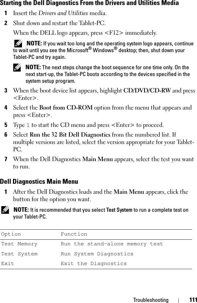 Troubleshooting 111Starting the Dell Diagnostics From the Drivers and Utilities Media1Insert the Drivers and Utilities media.2Shut down and restart the Tablet-PC.When the DELL logo appears, press &lt;F12&gt; immediately. NOTE: If you wait too long and the operating system logo appears, continue to wait until you see the Microsoft® Windows® desktop; then, shut down your Tablet-PC and try again. NOTE: The next steps change the boot sequence for one time only. On the next start-up, the Tablet-PC boots according to the devices specified in the system setup program.3When the boot device list appears, highlight CD/DVD/CD-RW and press &lt;Enter&gt;.4Select the Boot from CD-ROM option from the menu that appears and press &lt;Enter&gt;.5Ty p e  1 to start the CD menu and press &lt;Enter&gt; to proceed.6Select Run the 32 Bit Dell Diagnostics from the numbered list. If multiple versions are listed, select the version appropriate for your Tablet-PC.7When the Dell Diagnostics Main Menu appears, select the test you want to run.Dell Diagnostics Main Menu1After the Dell Diagnostics loads and the Main Menu appears, click the button for the option you want. NOTE: It is recommended that you select Test System to run a complete test on your Tablet-PC.Option FunctionTest Memory Run the stand-alone memory testTest System Run System DiagnosticsExit Exit the Diagnostics