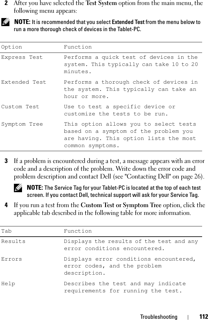 Troubleshooting 1122After you have selected the Test System option from the main menu, the following menu appears: NOTE: It is recommended that you select Extended Test from the menu below to run a more thorough check of devices in the Tablet-PC.3If a problem is encountered during a test, a message appears with an error code and a description of the problem. Write down the error code and problem description and contact Dell (see &quot;Contacting Dell&quot; on page 26). NOTE: The Service Tag for your Tablet-PC is located at the top of each test screen. If you contact Dell, technical support will ask for your Service Tag.4If you run a test from the Custom Test or Symptom Tree option, click the applicable tab described in the following table for more information.Option FunctionExpress Test Performs a quick test of devices in the system. This typically can take 10 to 20 minutes.Extended Test Performs a thorough check of devices in the system. This typically can take an hour or more.Custom Test Use to test a specific device or customize the tests to be run.Symptom Tree This option allows you to select tests based on a symptom of the problem you are having. This option lists the most common symptoms.Tab FunctionResults Displays the results of the test and any error conditions encountered.Errors Displays error conditions encountered, error codes, and the problem description.Help Describes the test and may indicate requirements for running the test.