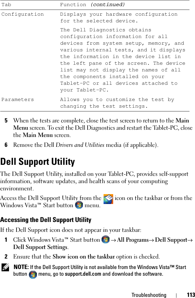 Troubleshooting 1135When the tests are complete, close the test screen to return to the Main Menu screen. To exit the Dell Diagnostics and restart the Tablet-PC, close the Main Menu screen.6Remove the Dell Drivers and Utilities media (if applicable).Dell Support UtilityThe Dell Support Utility, installed on your Tablet-PC, provides self-support information, software updates, and health scans of your computing environment.Access the Dell Support Utility from the   icon on the taskbar or from the Windows Vista™ Start button menu.Accessing the Dell Support UtilityIf the Dell Support icon does not appear in your taskbar:1Click Windows Vista™ Start button → All Programs→ Dell Support→ Dell Support Settings.2Ensure that the Show icon on the taskbar option is checked.  NOTE: If the Dell Support Utility is not available from the Windows Vista™ Start button menu, go to support.dell.com and download the software.Configuration Displays your hardware configuration for the selected device.The Dell Diagnostics obtains configuration information for all devices from system setup, memory, and various internal tests, and it displays the information in the device list in the left pane of the screen. The device list may not display the names of all the components installed on your Tablet-PC or all devices attached to your Tablet-PC.Parameters Allows you to customize the test by changing the test settings.Tab Function (continued)