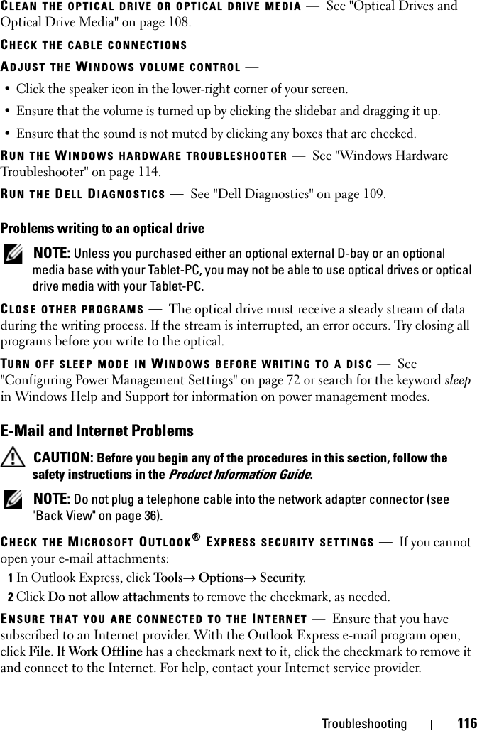 Troubleshooting 116CLEAN THE OPTICAL DRIVE OR OPTICAL DRIVE MEDIA —See &quot;Optical Drives and Optical Drive Media&quot; on page 108.CHECK THE CABLE CONNECTIONSADJUST THE WINDOWS VOLUME CONTROL —• Click the speaker icon in the lower-right corner of your screen.• Ensure that the volume is turned up by clicking the slidebar and dragging it up.• Ensure that the sound is not muted by clicking any boxes that are checked.RUN THE WINDOWS HARDWARE TROUBLESHOOTER —See &quot;Windows Hardware Troubleshooter&quot; on page 114.RUN THE DELL DIAGNOSTICS —See &quot;Dell Diagnostics&quot; on page 109.Problems writing to an optical drive NOTE: Unless you purchased either an optional external D-bay or an optional media base with your Tablet-PC, you may not be able to use optical drives or optical drive media with your Tablet-PC.CLOSE OTHER PROGRAMS —The optical drive must receive a steady stream of data during the writing process. If the stream is interrupted, an error occurs. Try closing all programs before you write to the optical.TURN OFF SLEEP MODE IN WINDOWS BEFORE WRITING TO A DISC —See &quot;Configuring Power Management Settings&quot; on page 72 or search for the keyword sleep in Windows Help and Support for information on power management modes.E-Mail and Internet Problems  CAUTION: Before you begin any of the procedures in this section, follow the safety instructions in the Product Information Guide. NOTE: Do not plug a telephone cable into the network adapter connector (see &quot;Back View&quot; on page 36).CHECK THE MICROSOFT OUTLOOK® EXPRESS SECURITY SETTINGS —If you cannot open your e-mail attachments:1In Outlook Express, click Tools→ Options→ Security.2Click Do not allow attachments to remove the checkmark, as needed.ENSURE THAT YOU ARE CONNECTED TO THE INTERNET —Ensure that you have subscribed to an Internet provider. With the Outlook Express e-mail program open, click File. If Work Offline has a checkmark next to it, click the checkmark to remove it and connect to the Internet. For help, contact your Internet service provider.