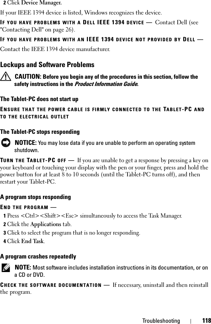 Troubleshooting 1182Click Device Manager.If your IEEE 1394 device is listed, Windows recognizes the device.IF YOU HAVE PROBLEMS WITH A DELL IEEE 1394 DEVICE —Contact Dell (see &quot;Contacting Dell&quot; on page 26).IF YOU HAVE PROBLEMS WITH AN IEEE 1394 DEVICE NOT PROVIDED BY DELL —Contact the IEEE 1394 device manufacturer.Lockups and Software Problems CAUTION: Before you begin any of the procedures in this section, follow the safety instructions in the Product Information Guide.The Tablet-PC does not start upENSURE THAT THE POWER CABLE IS FIRMLY CONNECTED TO THE TABLET-PC AND TO THE ELECTRICAL OUTLETThe Tablet-PC stops responding NOTICE: You may lose data if you are unable to perform an operating system shutdown.TURN THE TABLET-PC OFF —If you are unable to get a response by pressing a key on your keyboard or touching your display with the pen or your finger, press and hold the power button for at least 8 to 10 seconds (until the Tablet-PC turns off), and then restart your Tablet-PC.A program stops respondingEND THE PROGRAM —1Press &lt;Ctrl&gt;&lt;Shift&gt;&lt;Esc&gt; simultaneously to access the Task Manager.2Click the Applications tab.3Click to select the program that is no longer responding.4Click End Task.A program crashes repeatedly NOTE: Most software includes installation instructions in its documentation, or on a CD or DVD.CHECK THE SOFTWARE DOCUMENTATION —If necessary, uninstall and then reinstall the program.