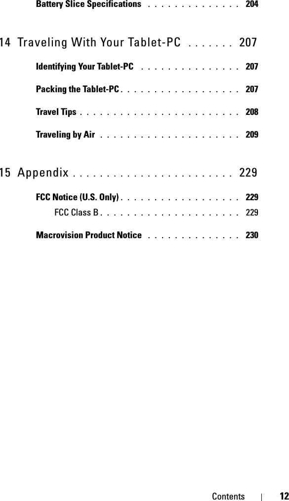 Contents 12Battery Slice Specifications  . . . . . . . . . . . . . .  20414 Traveling With Your Tablet-PC  . . . . . . .  207Identifying Your Tablet-PC  . . . . . . . . . . . . . . .  207Packing the Tablet-PC . . . . . . . . . . . . . . . . . .  207Travel Tips . . . . . . . . . . . . . . . . . . . . . . . .  208Traveling by Air  . . . . . . . . . . . . . . . . . . . . .  20915 Appendix . . . . . . . . . . . . . . . . . . . . . . . .  229FCC Notice (U.S. Only) . . . . . . . . . . . . . . . . . .  229FCC Class B . . . . . . . . . . . . . . . . . . . . .  229Macrovision Product Notice  . . . . . . . . . . . . . .  230