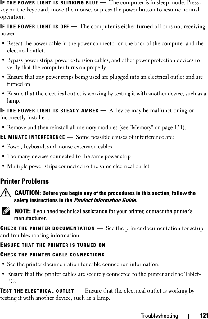 Troubleshooting 121IF THE POWER LIGHT IS BLINKING BLUE —The computer is in sleep mode. Press a key on the keyboard, move the mouse, or press the power button to resume normal operation.IF THE POWER LIGHT IS OFF —The computer is either turned off or is not receiving power.• Reseat the power cable in the power connector on the back of the computer and the electrical outlet.• Bypass power strips, power extension cables, and other power protection devices to verify that the computer turns on properly.• Ensure that any power strips being used are plugged into an electrical outlet and are turned on.• Ensure that the electrical outlet is working by testing it with another device, such as a lamp.IF THE POWER LIGHT IS STEADY AMBER —A device may be malfunctioning or incorrectly installed.• Remove and then reinstall all memory modules (see &quot;Memory&quot; on page 151).ELIMINATE INTERFERENCE —Some possible causes of interference are:• Power, keyboard, and mouse extension cables• Too many devices connected to the same power strip• Multiple power strips connected to the same electrical outletPrinter Problems CAUTION: Before you begin any of the procedures in this section, follow the safety instructions in the Product Information Guide. NOTE: If you need technical assistance for your printer, contact the printer’s manufacturer.CHECK THE PRINTER DOCUMENTATION —See the printer documentation for setup and troubleshooting information.ENSURE THAT THE PRINTER IS TURNED ONCHECK THE PRINTER CABLE CONNECTIONS —• See the printer documentation for cable connection information.• Ensure that the printer cables are securely connected to the printer and the Tablet-PC.TEST THE ELECTRICAL OUTLET —Ensure that the electrical outlet is working by testing it with another device, such as a lamp.