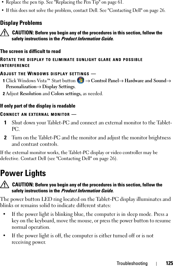 Troubleshooting 125• Replace the pen tip. See &quot;Replacing the Pen Tip&quot; on page 61.• If this does not solve the problem, contact Dell. See &quot;Contacting Dell&quot; on page 26.Display Problems CAUTION: Before you begin any of the procedures in this section, follow the safety instructions in the Product Information Guide.The screen is difficult to readROTATE THE DISPLAY TO ELIMINATE SUNLIGHT GLARE AND POSSIBLE INTERFERENCEADJUST THE WINDOWS DISPLAY SETTINGS —1Click Windows Vista™ Start button  → Control Panel→ Hardware and Sound→ Personalization→ Display Settings.2Adjust Resolution and Colors settings, as needed.If only part of the display is readableCONNECT AN EXTERNAL MONITOR —1Shut down your Tablet-PC and connect an external monitor to the Tablet-PC.2Turn on the Tablet-PC and the monitor and adjust the monitor brightness and contrast controls.If the external monitor works, the Tablet-PC display or video controller may be defective. Contact Dell (see &quot;Contacting Dell&quot; on page 26).Power Lights CAUTION: Before you begin any of the procedures in this section, follow the safety instructions in the Product Information Guide.The power button LED ring located on the Tablet-PC display illuminates and blinks or remains solid to indicate different states:• If the power light is blinking blue, the computer is in sleep mode. Press a key on the keyboard, move the mouse, or press the power button to resume normal operation.• If the power light is off, the computer is either turned off or is not receiving power.