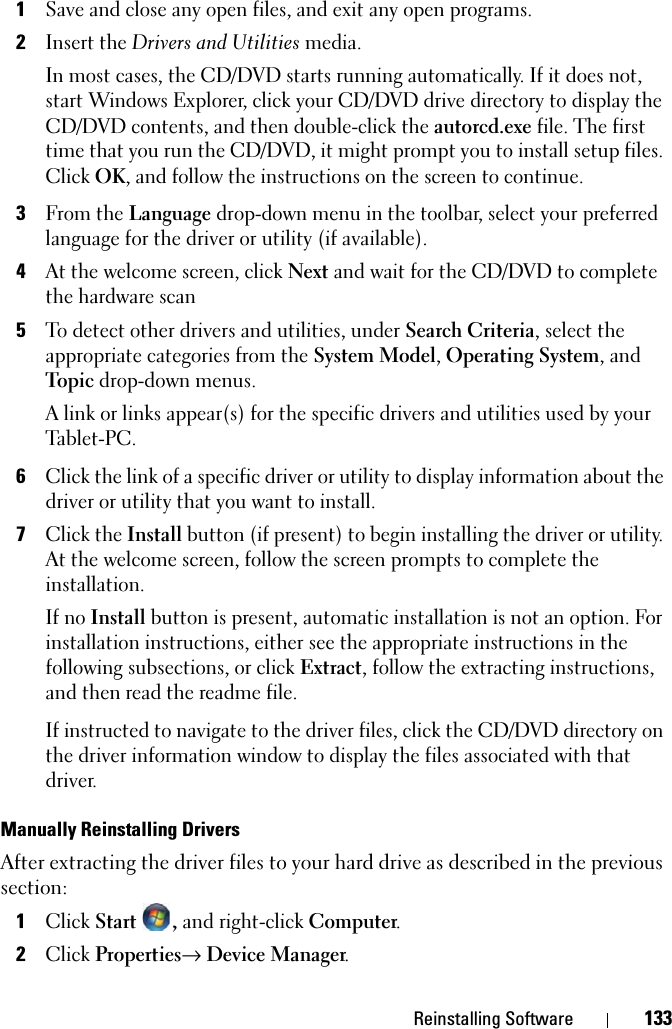 Reinstalling Software 1331Save and close any open files, and exit any open programs. 2Insert the Drivers and Utilities media.In most cases, the CD/DVD starts running automatically. If it does not, start Windows Explorer, click your CD/DVD drive directory to display the CD/DVD contents, and then double-click the autorcd.exe file. The first time that you run the CD/DVD, it might prompt you to install setup files. Click OK, and follow the instructions on the screen to continue.3From the Language drop-down menu in the toolbar, select your preferred language for the driver or utility (if available).4At the welcome screen, click Next and wait for the CD/DVD to complete the hardware scan5To detect other drivers and utilities, under Search Criteria, select the appropriate categories from the System Model, Operating System, and Topic drop-down menus.A link or links appear(s) for the specific drivers and utilities used by your Tablet-PC.6Click the link of a specific driver or utility to display information about the driver or utility that you want to install.7Click the Install button (if present) to begin installing the driver or utility. At the welcome screen, follow the screen prompts to complete the installation.If no Install button is present, automatic installation is not an option. For installation instructions, either see the appropriate instructions in the following subsections, or click Extract, follow the extracting instructions, and then read the readme file.If instructed to navigate to the driver files, click the CD/DVD directory on the driver information window to display the files associated with that driver.Manually Reinstalling Drivers After extracting the driver files to your hard drive as described in the previous section:1Click Start , and right-click Computer.2Click Properties→ Device Manager.