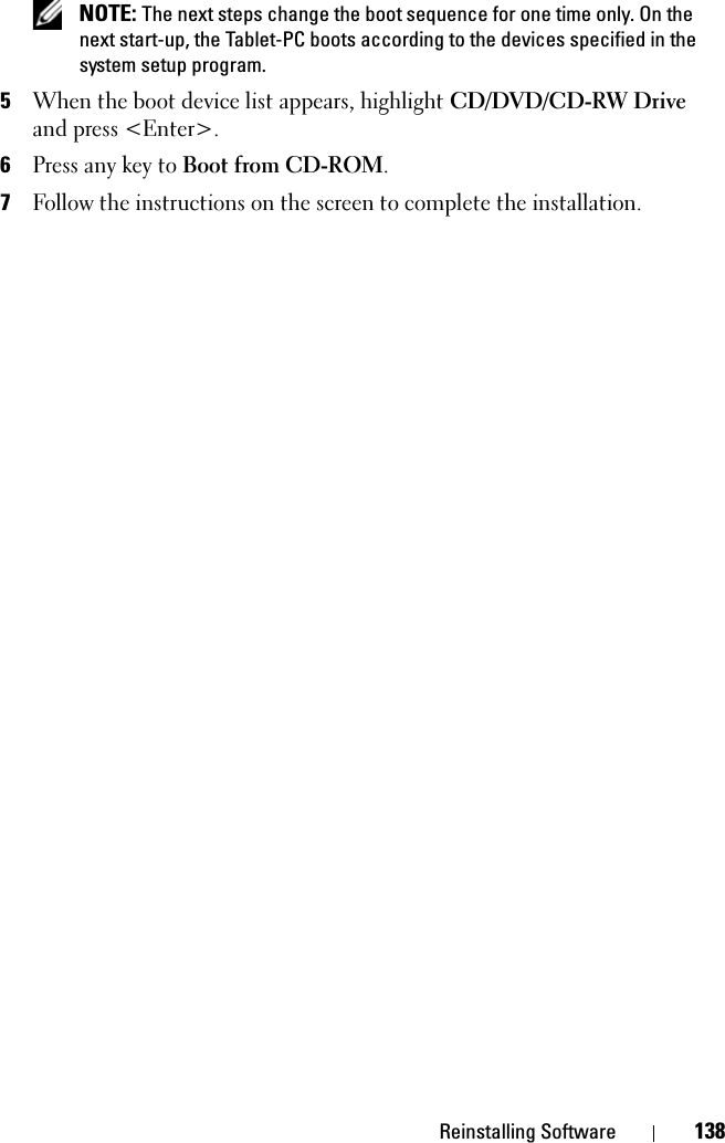 Reinstalling Software 138 NOTE: The next steps change the boot sequence for one time only. On the next start-up, the Tablet-PC boots according to the devices specified in the system setup program.5When the boot device list appears, highlight CD/DVD/CD-RW Drive and press &lt;Enter&gt;.6Press any key to Boot from CD-ROM.7Follow the instructions on the screen to complete the installation.