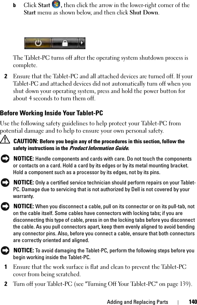 Adding and Replacing Parts 140bClick Start , then click the arrow in the lower-right corner of the Start menu as shown below, and then click Shut Down.The Tablet-PC turns off after the operating system shutdown process is complete.2Ensure that the Tablet-PC and all attached devices are turned off. If your Tablet-PC and attached devices did not automatically turn off when you shut down your operating system, press and hold the power button for about 4 seconds to turn them off.Before Working Inside Your Tablet-PCUse the following safety guidelines to help protect your Tablet-PC from potential damage and to help to ensure your own personal safety. CAUTION: Before you begin any of the procedures in this section, follow the safety instructions in the Product Information Guide. NOTICE: Handle components and cards with care. Do not touch the components or contacts on a card. Hold a card by its edges or by its metal mounting bracket. Hold a component such as a processor by its edges, not by its pins. NOTICE: Only a certified service technician should perform repairs on your Tablet-PC. Damage due to servicing that is not authorized by Dell is not covered by your warranty. NOTICE: When you disconnect a cable, pull on its connector or on its pull-tab, not on the cable itself. Some cables have connectors with locking tabs; if you are disconnecting this type of cable, press in on the locking tabs before you disconnect the cable. As you pull connectors apart, keep them evenly aligned to avoid bending any connector pins. Also, before you connect a cable, ensure that both connectors are correctly oriented and aligned.  NOTICE: To avoid damaging the Tablet-PC, perform the following steps before you begin working inside the Tablet-PC. 1Ensure that the work surface is flat and clean to prevent the Tablet-PC cover from being scratched.2Turn off your Tablet-PC (see &quot;Turning Off Your Tablet-PC&quot; on page 139).