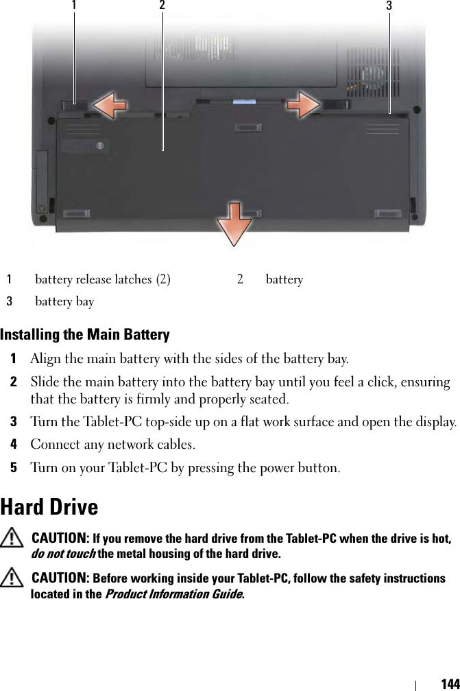 144Installing the Main Battery1Align the main battery with the sides of the battery bay.2Slide the main battery into the battery bay until you feel a click, ensuring that the battery is firmly and properly seated.3Turn the Tablet-PC top-side up on a flat work surface and open the display.4Connect any network cables.5Turn on your Tablet-PC by pressing the power button.Hard Drive CAUTION: If you remove the hard drive from the Tablet-PC when the drive is hot, do not touch the metal housing of the hard drive. CAUTION: Before working inside your Tablet-PC, follow the safety instructions located in the Product Information Guide.1battery release latches (2) 2 battery3battery bay1 2 3