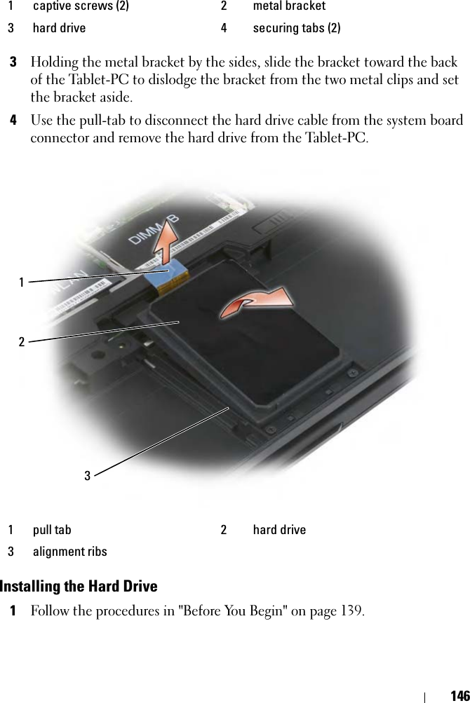 1463Holding the metal bracket by the sides, slide the bracket toward the back of the Tablet-PC to dislodge the bracket from the two metal clips and set the bracket aside.4Use the pull-tab to disconnect the hard drive cable from the system board connector and remove the hard drive from the Tablet-PC.Installing the Hard Drive1Follow the procedures in &quot;Before You Begin&quot; on page 139.1 captive screws (2) 2 metal bracket3 hard drive 4 securing tabs (2)1 pull tab 2 hard drive3 alignment ribs123