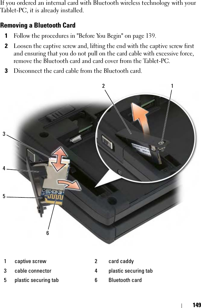 149If you ordered an internal card with Bluetooth wireless technology with your Tablet-PC, it is already installed.Removing a Bluetooth Card1Follow the procedures in &quot;Before You Begin&quot; on page 139.2Loosen the captive screw and, lifting the end with the captive screw first and ensuring that you do not pull on the card cable with excessive force, remove the Bluetooth card and card cover from the Tablet-PC.3Disconnect the card cable from the Bluetooth card.1 captive screw 2 card caddy3 cable connector 4 plastic securing tab5 plastic securing tab 6 Bluetooth card234561